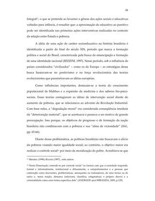 26
Integral15, o que se pretende ao levantar a gênese das ações sociais e educativas
voltadas para infância, é ressaltar que: a aproximação do educativo ao punitivo
pode ser identificada nas primeiras ações interventivas realizadas no contexto
da relação entre Estado e pobreza.
A idéia de uma ação de caráter socioeducativo na história brasileira é
identificada a partir do final do século XIX, período que marca a formação
política e social do Brasil, caracterizada pela busca da emancipação e formação
de uma identidade nacional (RIZZINI, 1997). Nesse período, sob a influência de
países considerados “civilizados” – como os da Europa – as estratégias dessa
busca baseavam-se no positivismo e na força revolucionária das teorias
evolucionistas que parametravam as idéias européias.
Como influências importantes, destacam-se a teoria do crescimento
populacional de Malthus e a expansão da medicina e dos saberes bio-psico-
sociais. Essas teorias contagiaram as idéias de intervenção social diante do
aumento da pobreza, que se relacionava ao advento da Revolução Industrial.
Com base nelas, a “degradação moral” era considerada conseqüência imediata
da “deterioração material”, que se acentuava e passava a ser motivo de grande
preocupação. Isso porque, os objetivos de progresso e de formação da nação
brasileira não combinavam com a pobreza e sua “alma de viciosidade” (Ibid.,
pp. 65-66).
Diante dessa problemática, as políticas brasileiras não buscavam o alívio
da pobreza visando maior igualdade social; ao contrário, o objetivo maior era
realizar o controle social16 por meio da moralização do pobre. Acreditava-se que
15 Mendez (1998); Rizzini (1997) , ente outros.
16 Nesta Dissertação, entende-se por controle social “as formas com que a sociedade responde,
formal e informalmente, institucional e difusamente, a comportamentos e a pessoas que
contempla como desviantes, problemáticas, ameaçantes ou indesejáveis, de uma forma ou de
outra e, nessa reação, demarca (seleciona, classifica, estigmatiza) o próprio desvio e a
criminalidade como uma forma específica dele” (ANDRADE apud MIRANDA, 2003, p.129)
 
