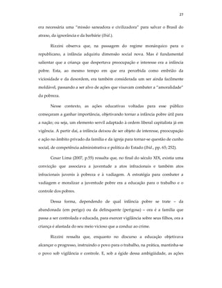 27
era necessária uma “missão saneadora e civilizadora” para salvar o Brasil do
atraso, da ignorância e da barbárie (Ibid.).
Rizzini observa que, na passagem do regime monárquico para o
republicano, a infância adquiriu dimensão social nova. Mas é fundamental
salientar que a criança que despertava preocupação e interesse era a infância
pobre. Esta, ao mesmo tempo em que era percebida como embrião da
viciosidade e da desordem, era também considerada um ser ainda facilmente
moldável, passando a ser alvo de ações que visavam combater a “amoralidade”
da pobreza.
Nesse contexto, as ações educativas voltadas para esse público
começaram a ganhar importância, objetivando tornar a infância pobre útil para
a nação; ou seja, um elemento servíl adaptado à ordem liberal capitalista já em
vigência. A partir daí, a infância deixou de ser objeto de interesse, preocupação
e ação no âmbito privado da família e da igreja para tornar-se questão de cunho
social, de competência administrativa e política do Estado (Ibid., pp. 65; 252).
Cesar Lima (2007, p.55) ressalta que, no final do século XIX, existia uma
convicção que associava a juventude a atos infracionais e também atos
infracionais juvenis à pobreza e à vadiagem. A estratégia para combater a
vadiagem e moralizar a juventude pobre era a educação para o trabalho e o
controle dos pobres.
Dessa forma, dependendo de qual infância pobre se trate – da
abandonada (em perigo) ou da delinquente (perigosa) – ora é a família que
passa a ser controlada e educada, para exercer vigilância sobre seus filhos, ora a
criança é afastada do seu meio vicioso que a conduz ao crime.
Rizzini ressalta que, enquanto no discurso a educação objetivava
alcançar o progresso, instruindo o povo para o trabalho, na prática, mantinha-se
o povo sob vigilância e controle. E, sob a égide dessa ambigüidade, as ações
 