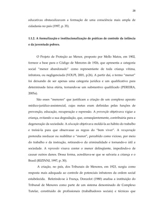 28
educativas obstaculizavam a formação de uma consciência mais ampla de
cidadania no país (1997, p. 35).
1.1.2. A formalização e institucionalização de práticas de controle da infância
e da juventude pobres.
O Projeto de Proteção ao Menor, proposto por Mello Matos, em 1902,
fornece a base para o Código de Menores de 1926, que apresenta a categoria
social “menor abandonado” como representante de toda criança vítima,
infratora, ou negligenciada (VOLPI, 2001, p.26). A partir daí, o termo “menor”
foi deixando de ser apenas uma categoria jurídica e um qualificativo para
determinada faixa etária, tornando-se um substantivo qualificado (PEREIRA,
2005a).
São esses “menores” que justificam a criação de um complexo aparato
médico-jurídico-assistencial, cujas metas eram definidas pelas funções de
prevenção, educação, recuperação e repressão. A prevenção objetivava vigiar a
criança, evitando a sua degradação, que, conseqüentemente, contribuiria para a
degeneração da sociedade. A educação objetivava moldá-la ao hábito do trabalho
e treiná-la para que observasse as regras do “bem viver”. A recuperação
pretendia reeducar ou reabilitar o “menor”, percebido como vicioso, por meio
do trabalho e da instrução, retirando-o da criminalidade e tornando-o útil a
sociedade. A repressão visava conter o menor delinqüente, impedindo-o de
causar outros danos. Dessa forma, acreditava-se que se salvaria a criança e o
Brasil (RIZINNI, 1997, p. 30).
A criação, no país, dos Tribunais de Menores, em 1923, surgiu como
resposta mais adequada ao controle de potenciais infratores da ordem social
estabelecida. Referindo-se à França, Donzelot (1980) analisa a instituição do
Tribunal de Menores como parte de um sistema denominado de Complexo
Tutelar, constituído de profissionais (trabalhadores sociais) e técnicas que
 