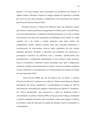 29
passam a ter uma atenção mais concentrada nos problemas da infância. O
objetivo desses Tribunais é superar as antigas atitudes de repressão e caridade
por meio de uma ação educativa, substituindo a boa consciência da caridade
pela busca de técnicas eficazes (Ibid.).
Donzelot descreve o Tribunal de Menores como um dispositivo cênico
que desloca a prática judiciária do julgamento de delitos, para o de indivíduos.
Com esse deslocamento, a verdadeira instrução penal passa a ser uma avaliação
dos menores e seu meio por especialistas em patologia social. Assim, se a idéia
explícita era a de anular o caráter repressivo pelo saber técnico dos
trabalhadores sociais, abrindo caminho para uma educação libertadora, o
encadeamento de intervenções torna-as todas originárias de uma mesma
definição judiciária. Portanto, o educativo não substituiu (ou amenizou) a
prerrogativa coercitiva do judiciário, mas a estendeu, aperfeiçoando seus
procedimentos e ramificando infinitamente os seus poderes. Nesse processo,
eram os educadores, assistentes sociais, psicólogos que, após o julgamento,
visitavam a família, intervinham junto à criança e enviavam relatórios regulares
ao juiz, solicitando a reconsideração ou a transformação da medida em função
de suas impressões (Ibid.).
Pedro Pereira (2005a, pp. 42; 63) destaca que, no Brasil, o “Juizado
Privativo de Menores” inspirava-se na idéia da “defesa social diante da infância
delinqüente das classes subalternas”. A promulgação do Código de 1927 foi
motivada pela necessidade de ampliar a interferência do Estado no “problema”
do “menor abandonado” que associava-se a idéia de abandono moral à
criminalidade e à pobreza. Rizinni (1997) revela que, nesse Código, considerado
a primeira legislação brasileira mais consistente criada para regular a infância,
já continha a idéia de educação no sentido de antídoto contra a ociosidade e a
criminalidade.
 