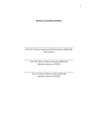 3
BANCA EXAMINADORA
_______________________________________________________
Profª. Drª. Potyara Amazoneida Pereira Pereira (SER/UnB)
(Orientadora)
_______________________________________________________
Profª. Drª. Silvia Cristina Yannoulas (SER/UnB)
(Membro interno ao PPGPS)
_______________________________________________________
Prof. Dr. Renato Hilário dos Reis (FE/UnB)
(Membro externo ao PPGPS)
 