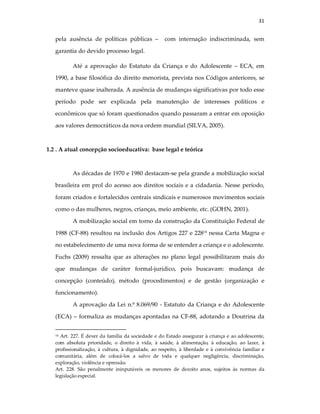 31
pela ausência de políticas públicas – com internação indiscriminada, sem
garantia do devido processo legal.
Até a aprovação do Estatuto da Criança e do Adolescente – ECA, em
1990, a base filosófica do direito menorista, prevista nos Códigos anteriores, se
manteve quase inalterada. A ausência de mudanças significativas por todo esse
período pode ser explicada pela manutenção de interesses políticos e
econômicos que só foram questionados quando passaram a entrar em oposição
aos valores democráticos da nova ordem mundial (SILVA, 2005).
1.2 . A atual concepção socioeducativa: base legal e teórica
As décadas de 1970 e 1980 destacam-se pela grande a mobilização social
brasileira em prol do acesso aos direitos sociais e a cidadania. Nesse período,
foram criados e fortalecidos centrais sindicais e numerosos movimentos sociais
como o das mulheres, negros, crianças, meio ambiente, etc. (GOHN, 2001).
A mobilização social em torno da construção da Constituição Federal de
1988 (CF-88) resultou na inclusão dos Artigos 227 e 22818
nessa Carta Magna e
no estabelecimento de uma nova forma de se entender a criança e o adolescente.
Fuchs (2009) ressalta que as alterações no plano legal possibilitaram mais do
que mudanças de caráter formal-jurídico, pois buscavam: mudança de
concepção (conteúdo), método (procedimentos) e de gestão (organização e
funcionamento).
A aprovação da Lei n.º 8.069/90 - Estatuto da Criança e do Adolescente
(ECA) – formaliza as mudanças apontadas na CF-88, adotando a Doutrina da
18 Art. 227. É dever da família da sociedade e do Estado assegurar à criança e ao adolescente,
com absoluta prioridade, o direito à vida, à saúde, à alimentação, à educação, ao lazer, à
profissionalização, à cultura, à dignidade, ao respeito, à liberdade e à convivência familiar e
comunitária, além de colocá-los a salvo de toda e qualquer negligência, discriminação,
exploração, violência e opressão.
Art. 228. São penalmente ininputáveis os menores de dezoito anos, sujeitos às normas da
legislação especial.
 