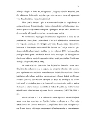 32
Proteção Integral. A partir daí, revogou-se o Código de Menores de 1979 e, com
ele, a Doutrina de Proteção Irregular, que tratava a menoridade sob o ponto de
vista da delinqüência e da patologia social.
Silva (2005) assinala que a transnacionalização do capitalismo, o
antigarantismo, a democratização e o comportamento juvenil (influenciado pelo
mundo globalizado) contribuíram para a percepção de que havia necessidade
de reformular a legislação menorista e seu sistema de justiça.
As normativas e legislações internacionais registraram o início de um
processo de promoção da cidadania de crianças e adolescentes, pressionando
por respostas assentadas em princípios universais da democracia e dos direitos
humanos. A Convenção Internacional dos Direitos da Criança, aprovada pela
Assembléia Geral das Nações Unidas, em novembro de 1989, é considerada o
principal marco para a existência de um novo paradigma de percepção dos
direitos da infância, surgindo como dispositivo jurídico central da Doutrina da
Proteção Integral (MENDEZ, 1998).
As características essenciais das legislações baseadas nessa nova
Doutrina são: voltam-se para o conjunto da categoria infância e não somente
para aquelas em circunstâncias particularmente difíceis; hierarquizam a função
judicial, devolvendo ao judiciário sua missão específica de dirimir conflitos de
natureza jurídica; desvinculam situações de risco de patologias de caráter
individual, permitindo a percepção de omissões no âmbito das políticas sociais;
eliminam as internações não vinculadas à prática de delitos ou contravenções;
consideram a infância como sujeito de direito; entre outras (MENDEZ, 1998, p.
33).
Ressalta-se que o ECA é considerada uma legislação muito avançada,
sendo uma das primeiras na América Latina a adequar-se a Convenção
Internacional dos Direitos da Criança. A expectativa criada com sua aprovação
era de que fossem efetivadas mudanças significativas em favor das crianças e
 