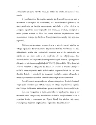 33
adolescentes em curto e médio prazo, no âmbito do Estado, da sociedade e da
família.
O reconhecimento da condição peculiar de desenvolvimento, na qual se
encontram as crianças e os adolescentes, e da necessidade de garantir a co-
responsabilidade de família, comunidade, sociedade e poder público em
assegurar a proteção a esse segmento, com prioridade absoluta, consagram-se
como grandes avanços do ECA. Isso porque superam, no plano formal, fases
sucessivas de negação de direitos e de descompromisso estatal para com esse
segmento.
Efetivamente, com esses avanços, tem-se o reconhecimento legal de um
estágio especial de desenvolvimento da personalidade no período que vai até a
adolescência, sendo esta considerada momento crucial da constituição do
sujeito em seu meio social e da construção de sua subjetividade. Esse
reconhecimento não implica total desresponsabilização, mas sim a percepção de
diferentes níveis de responsabilidade (SPOSATO, 2006, p. 269). Além disso, tais
avanços ressaltam a obrigação do Estado de dedicar a máxima atenção e
cuidado a esse segmento social, enfatizando a responsabilidade de cada ator
(família, Estado e sociedade) de assegurar condições sociais adequadas à
consecução de todos os direitos atribuídos às crianças e aos adolescentes.
Especificamente em relação aos adolescentes autores de ato infracional,
Volpi (2001) considera que o ECA avançou em relação ao período de vigência
dos Códigos de Menores, sobretudo no que se refere à idéia da responsabilização.
Sob essa perspectiva, o delito cometido por adolescentes passa a ser
encarado como fato jurídico, devendo ser analisado assegurando-se todas as
garantias legais e processuais do Direito Penal dos adultos, tais como:
presunção de inocência, ampla defesa e o princípio do contraditório.
 