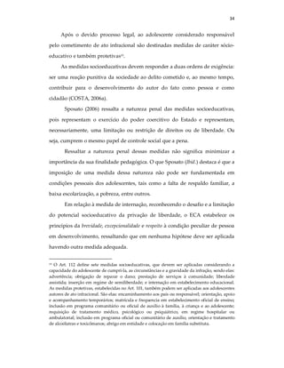 34
Após o devido processo legal, ao adolescente considerado responsável
pelo cometimento de ato infracional são destinadas medidas de caráter sócio-
educativo e também protetivas19.
As medidas socioeducativas devem responder a duas ordens de exigência:
ser uma reação punitiva da sociedade ao delito cometido e, ao mesmo tempo,
contribuir para o desenvolvimento do autor do fato como pessoa e como
cidadão (COSTA, 2006a).
Sposato (2006) ressalta a natureza penal das medidas socioeducativas,
pois representam o exercício do poder coercitivo do Estado e representam,
necessariamente, uma limitação ou restrição de direitos ou de liberdade. Ou
seja, cumprem o mesmo papel de controle social que a pena.
Ressaltar a natureza penal dessas medidas não significa minimizar a
importância da sua finalidade pedagógica. O que Sposato (Ibid.) destaca é que a
imposição de uma medida dessa natureza não pode ser fundamentada em
condições pessoais dos adolescentes, tais como a falta de respaldo familiar, a
baixa escolarização, a pobreza, entre outros.
Em relação à medida de internação, reconhecendo o desafio e a limitação
do potencial socioeducativo da privação de liberdade, o ECA estabelece os
princípios da brevidade, excepcionalidade e respeito à condição peculiar de pessoa
em desenvolvimento, ressaltando que em nenhuma hipótese deve ser aplicada
havendo outra medida adequada.
19 O Art. 112 define sete medidas socioeducativas, que devem ser aplicadas considerando a
capacidade do adolescente de cumpri-la, as circunstâncias e a gravidade da infração, sendo elas:
advertência; obrigação de reparar o dano; prestação de serviços à comunidade; liberdade
assistida; inserção em regime de semiliberdade; e internação em estabelecimento educacional.
As medidas protetivas, estabelecidas no Art. 101, também podem ser aplicadas aos adolescentes
autores de ato infracional. São elas: encaminhamento aos pais ou responsável; orientação, apoio
e acompanhamento temporários; matrícula e frequencia em estabelecimento oficial de ensino;
inclusão em programa comunitário ou oficial de auxílio à família, à criança e ao adolescente;
requisição de tratamento médico, psicológico ou psiquiátrico, em regime hospitalar ou
ambulatorial; inclusão em programa oficial ou comunitário de auxílio, orientação e tratamento
de alcoólatras e toxicômanos; abrigo em entidade e colocação em família substituta.
 