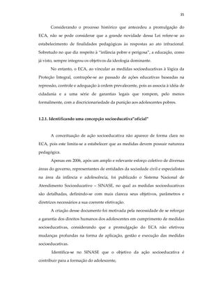 35
Considerando o processo histórico que antecedeu a promulgação do
ECA, não se pode considerar que a grande novidade dessa Lei refere-se ao
estabelecimento de finalidades pedagógicas às respostas ao ato infracional.
Sobretudo no que diz respeito à “infância pobre e perigosa”, a educação, como
já visto, sempre integrou os objetivos da ideologia dominante.
No entanto, o ECA, ao vincular as medidas socioeducativas à lógica da
Proteção Integral, contrapõe-se ao passado de ações educativas baseadas na
repressão, controle e adequação à ordem prevalecente, pois as associa à idéia de
cidadania e a uma série de garantias legais que rompem, pelo menos
formalmente, com a discricionariedade da punição aos adolescentes pobres.
1.2.1. Identificando uma concepção socioeducativa”oficial”
A conceituação de ação socioeducativa não aparece de forma clara no
ECA, pois este limita-se a estabelecer que as medidas devem possuir natureza
pedagógica.
Apenas em 2006, após um amplo e relevante esforço coletivo de diversas
áreas do governo, representantes de entidades da sociedade civil e especialistas
na área da infância e adolescência, foi publicado o Sistema Nacional de
Atendimento Socioeducativo – SINASE, no qual as medidas socioeducativas
são detalhadas, definindo-se com mais clareza seus objetivos, parâmetros e
diretrizes necessários a sua coerente efetivação.
A criação desse documento foi motivada pela necessidade de se reforçar
a garantia dos direitos humanos dos adolescentes em cumprimento de medidas
socioeducativas, considerando que a promulgação do ECA não efetivou
mudanças profundas na forma de aplicação, gestão e execução das medidas
socioeducativas.
Identifica-se no SINASE que o objetivo da ação socioeducativa é
contribuir para a formação do adolescente,
 