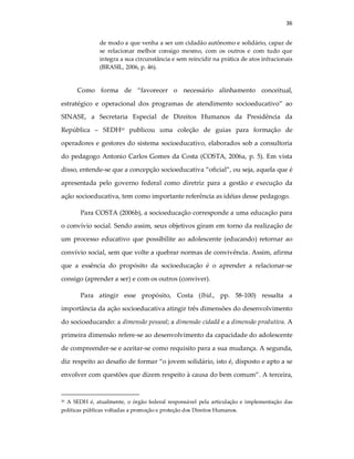 36
de modo a que venha a ser um cidadão autônomo e solidário, capaz de
se relacionar melhor consigo mesmo, com os outros e com tudo que
integra a sua circunstância e sem reincidir na prática de atos infracionais
(BRASIL, 2006, p. 46).
Como forma de “favorecer o necessário alinhamento conceitual,
estratégico e operacional dos programas de atendimento socioeducativo” ao
SINASE, a Secretaria Especial de Direitos Humanos da Presidência da
República – SEDH20 publicou uma coleção de guias para formação de
operadores e gestores do sistema socioeducativo, elaborados sob a consultoria
do pedagogo Antonio Carlos Gomes da Costa (COSTA, 2006a, p. 5). Em vista
disso, entende-se que a concepção socioeducativa “oficial”, ou seja, aquela que é
apresentada pelo governo federal como diretriz para a gestão e execução da
ação socioeducativa, tem como importante referência as idéias desse pedagogo.
Para COSTA (2006b), a socioeducação corresponde a uma educação para
o convívio social. Sendo assim, seus objetivos giram em torno da realização de
um processo educativo que possibilite ao adolescente (educando) retornar ao
convívio social, sem que volte a quebrar normas de convivência. Assim, afirma
que a essência do propósito da socioeducação é o aprender a relacionar-se
consigo (aprender a ser) e com os outros (conviver).
Para atingir esse propósito, Costa (Ibid., pp. 58-100) ressalta a
importância da ação socioeducativa atingir três dimensões do desenvolvimento
do socioeducando: a dimensão pessoal; a dimensão cidadã e a dimensão produtiva. A
primeira dimensão refere-se ao desenvolvimento da capacidade do adolescente
de compreender-se e aceitar-se como requisito para a sua mudança. A segunda,
diz respeito ao desafio de formar “o jovem solidário, isto é, disposto e apto a se
envolver com questões que dizem respeito à causa do bem comum”. A terceira,
20 A SEDH é, atualmente, o órgão federal responsável pela articulação e implementação das
políticas públicas voltadas a promoção e proteção dos Direitos Humanos.
 