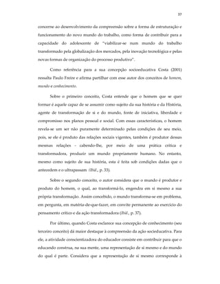 37
concerne ao desenvolvimento da compreensão sobre a forma de estruturação e
funcionamento do novo mundo do trabalho, como forma de contribuir para a
capacidade do adolescente de “viabilizar-se num mundo do trabalho
transformado pela globalização dos mercados, pela inovação tecnológica e pelas
novas formas de organização do processo produtivo”.
Como referência para a sua concepção socioeducativa Costa (2001)
ressalta Paulo Freire e afirma partilhar com esse autor dos conceitos de homem,
mundo e conhecimento.
Sobre o primeiro conceito, Costa entende que o homem que se quer
formar é aquele capaz de se assumir como sujeito da sua história e da História,
agente de transformação de si e do mundo, fonte de iniciativa, liberdade e
compromisso nos planos pessoal e social. Com essas características, o homem
revela-se um ser não puramente determinado pelas condições de seu meio,
pois, se ele é produto das relações sociais vigentes, também é produtor dessas
mesmas relações - cabendo-lhe, por meio de uma prática crítica e
transformadora, produzir um mundo propriamente humano. No entanto,
mesmo como sujeito de sua história, esta é feita sob condições dadas que o
antecedem e o ultrapassam (Ibid., p. 33).
Sobre o segundo conceito, o autor considera que o mundo é produtor e
produto do homem, o qual, ao transformá-lo, engendra em si mesmo a sua
própria transformação. Assim concebido, o mundo transforma-se em problema,
em pergunta, em matéria-de-que-fazer, em convite permanente ao exercício do
pensamento crítico e da ação transformadora (Ibid., p. 37).
Por último, quando Costa esclarece sua concepção de conhecimento (seu
terceiro conceito) dá maior destaque à compreensão da ação socieducativa. Para
ele, a atividade conscientizadora do educador consiste em contribuir para que o
educando construa, na sua mente, uma representação de si mesmo e do mundo
do qual é parte. Considera que a representação de si mesmo corresponde à
 