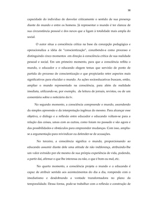 38
capacidade do indivíduo de desvelar criticamente o sentido de sua presença
diante do mundo e entre os homens. Já representar o mundo é ter clareza de
sua circunstância pessoal e dos nexos que a ligam à totalidade mais ampla do
social.
O autor situa a consciência crítica na base da concepção pedagógica e
operacionaliza a idéia de “conscientização”, concebendo-a como processo e
distinguindo cinco momentos em direção à consciência crítica de sua realidade
pessoal e social. Em um primeiro momento, para que a consciência reflita o
mundo, o educador e o educando elegem temas que servirão de ponto de
partida do processo de conscientização e que propiciarão reter aspectos mais
significativos para elucidar o mundo. As ações socioeducativas buscam, então,
ampliar o mundo representado na consciência, para além da realidade
imediata, utilizando-se, por exemplo, da leitura de jornais, revistas, ou de um
comentário sobre o noticiário da tv.
No segundo momento, a consciência compreende o mundo, ascendendo
da simples apreensão e da interpretação ingênua do mesmo. Para alcançar esse
objetivo, o diálogo e a reflexão entre educador e educando voltam-se para a
relação das coisas, umas com as outras, como foram no passado e são agora e
das possibilidades e obstáculos para empreender mudanças. Com isso, amplia-
se a argumentação para reivindicar ou defender-se de acusações.
No terceiro, a consciência significa o mundo, proporcionando ao
educando assumir diante dele uma atitude de não indiferença, atribuindo-lhe
um valor extraído por ele mesmo de sua prórpia experiência de vida, podendo,
a partir daí, afirmar o que lhe interessa ou não, o que é bom ou mal, etc.
No quarto momento, a consciência projeta o mundo e o educando é
capaz de atribuir sentido aos acontecimentos do dia a dia, rompendo com o
imediatismo e desdobrando a vontade transformadora no plano da
temporalidade. Dessa forma, pode-se trabalhar com a reflexão e construção de
 