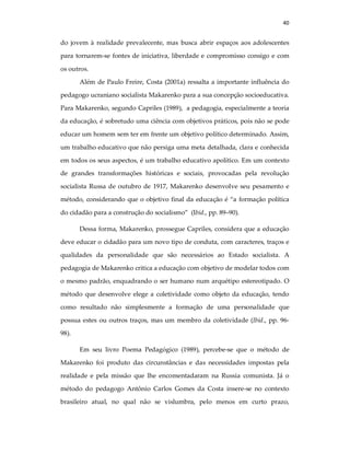 40
do jovem à realidade prevalecente, mas busca abrir espaços aos adolescentes
para tornarem-se fontes de iniciativa, liberdade e compromisso consigo e com
os outros.
Além de Paulo Freire, Costa (2001a) ressalta a importante influência do
pedagogo ucraniano socialista Makarenko para a sua concepção socioeducativa.
Para Makarenko, segundo Capriles (1989), a pedagogia, especialmente a teoria
da educação, é sobretudo uma ciência com objetivos práticos, pois não se pode
educar um homem sem ter em frente um objetivo político determinado. Assim,
um trabalho educativo que não persiga uma meta detalhada, clara e conhecida
em todos os seus aspectos, é um trabalho educativo apolítico. Em um contexto
de grandes transformações históricas e sociais, provocadas pela revolução
socialista Russa de outubro de 1917, Makarenko desenvolve seu pesamento e
método, considerando que o objetivo final da educação é “a formação política
do cidadão para a construção do socialismo” (Ibid., pp. 89–90).
Dessa forma, Makarenko, prossegue Capriles, considera que a educação
deve educar o cidadão para um novo tipo de conduta, com caracteres, traços e
qualidades da personalidade que são necessários ao Estado socialista. A
pedagogia de Makarenko critica a educação com objetivo de modelar todos com
o mesmo padrão, enquadrando o ser humano num arquétipo estereotipado. O
método que desenvolve elege a coletividade como objeto da educação, tendo
como resultado não simplesmente a formação de uma personalidade que
possua estes ou outros traços, mas um membro da coletividade (Ibid., pp. 96-
98).
Em seu livro Poema Pedagógico (1989), percebe-se que o método de
Makarenko foi produto das circunstâncias e das necessidades impostas pela
realidade e pela missão que lhe encomentadaram na Russia comunista. Já o
método do pedagogo Antônio Carlos Gomes da Costa insere-se no contexto
brasileiro atual, no qual não se vislumbra, pelo menos em curto prazo,
 