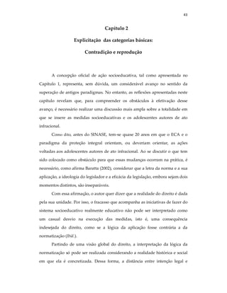 43
Capítulo 2
Explicitação das categorias básicas:
Contradição e reprodução
A concepção oficial de ação socioeducativa, tal como apresentada no
Capítulo 1, representa, sem dúvida, um considerável avanço no sentido da
superação de antigos paradigmas. No entanto, as reflexões apresentadas neste
capítulo revelam que, para compreender os obstáculos à efetivação desse
avanço, é necessário realizar uma discussão mais ampla sobre a totalidade em
que se insere as medidas socioeducativas e os adolescentes autores de ato
infracional.
Como dito, antes do SINASE, tem-se quase 20 anos em que o ECA e o
paradigma da proteção integral orientam, ou deveriam orientar, as ações
voltadas aos adolescentes autores de ato infracional. Ao se discutir o que tem
sido colocado como obstáculo para que essas mudanças ocorram na prática, é
necessário, como afirma Baratta (2002), considerar que a letra da norma e a sua
aplicação, a ideologia do legislador e a eficácia da legislação, embora sejam dois
momentos distintos, são inseparáveis.
Com essa afirmação, o autor quer dizer que a realidade do direito é dada
pela sua unidade. Por isso, o fracasso que acompanha as iniciativas de fazer do
sistema socioeducativo realmente educativo não pode ser interpretado como
um casual desvio na execução das medidas, isto é, uma consequência
indesejada do direito, como se a lógica da aplicação fosse contrária a da
normatização (Ibid.).
Partindo de uma visão global do direito, a interpretação da lógica da
normatização só pode ser realizada considerando a realidade histórica e social
em que ela é concretizada. Dessa forma, a distância entre intenção legal e
 