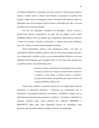 45
as relações capitalistas, é necessário, de início, esclarecer sobre qual perspectiva
teórica a análise sobre a relação entre Estado e sociedade se sustenta. Isso
porque, o objeto dessa investigação remete à discussão sobre política social e as
definições nessa área carregam opções teóricas e ideológias que têm a ver com
um ideal que se tem de sociedade.
Por trás das definições circulantes há ideologias, valores, normas e
perspectivas teóricas competitivas, ou seja, não há política social neutra
(PEREIRA, 2008, p. 165). As análises, por conseguinte, direcionam-se conforme
a forma de conceber o Estado, a sociedade e a relação entre estes, refletindo,
com isso, valores e um determinado projeto societário.
Nesta Dissertação, adota-se uma perspectiva crítica, com base no
materialismo histórico-dialético, dado ao fato de este recurso analítico permitir-
nos compreender a política social na sua processualidade histórica e nas suas
múltiplas determinações, que interagem entre si. Com base nessa perspectiva,
as políticas sociais são consideradas como:
produto da relação dialéticamente contraditória entre estrutura
e história e, portanto, de relações simultaneamente antagônicas
e recíprocas entre capital x trabalho, Estado x sociedade e
princípios da liberdade e da igualdade que regem os direitos de
cidadania (PEREIRA, 2008, p. 166).
Assim, para entender as políticas sociais em sua complexidade, deve-se
considerar as dimensões históricas – relacionar seu surgimento com as
demandas e necessidades presentes; econômicas – estabelecer relações com as
determinações estruturais da economia; e políticas – reconhecer e identificar as
posições tomadas pelas forças políticas em confronto (BEHRING e
BOSCHETTI, 2006, p.43). Estas dimensões devem ser entendidas como
elementos que permitem inquirir a política social na sua totalidade.
 