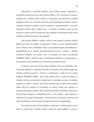 46
Destacando a dimensão política, uma postura teórica importante é
entendê-la como princípio para ação. Pereira (2008, p. 171), com base em Titmuss,
ressalta que a política social “refere-se a princípios que governam atuações
dirigidas a fins, com o concurso de meios, para empreender mudanças, seja em
situações, sistemas e práticas, seja em condutas e comportamentos”. Com essa
afirmação Pereira (Ibid.) enfatiza que “o conceito de política social só tem
sentido se quem a utiliza acredita que deve (política e eticamente) influir numa
realidade concreta que precisa ser mudada.”
Para Pereira (2005b), a política social é uma espécie do gênero política
pública que, por ser pública, compromete a todos ou, mais especificamente,
tanto o Estado como a Sociedade. O que a torna dialeticamente contraditória é a
possibilidade de se mostrar simultaneamente positiva e negativa e atender
interesses contrários de acordo com a correlação de forças prevalecente
(PEREIRA, 2008, p. 166). Ou seja, é fundamental identificar e compreender as
forças políticas que interferem na conformação da política social.
O Estado, como uma dessas forças políticas, deve ser entendido como
instituição histórica e relacional, devendo ser tratado como processo (algo que
articula passado, presente e futuro) e considerado a partir de seu caráter
dialético (PEREIRA, 2005b). Para Ianni (1986, p.52), o poder do Estado se
constitui da força concentrada e organizada da sociedade, ou seja, a sociedade
engendra e contém o Estado. Esse autor considera que o poder estatal sempre
reflete algo do conjunto da sociedade, ao mesmo tempo que expressa os
interesses de grupos e classes. Esse reencontro de todos no Estado é algo que se
dá de forma desigual e contraditória (Ibid., p. 56) porque, para atender os
interesses dos grupos dominantes o Estado precisa incorporar interesses das
classes dominadas como uma das principais formas de sua legitimação.
Com base em Ianni, Pereira (2005c) ressalta que “é relacionando-se com
todas as classes que o Estado assume caráter de poder público e exerce o
 
