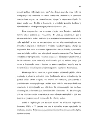 47
controle político e ideológico sobre elas”. Se o Estado exacerba o seu poder na
incorporação dos interesses da classe dominante, plantam-se ai condições
estruturais de ruptura de consentimentos, porque “a mesma exacerbação do
poder estatal que debilita e fragmenta a sociedade propicia também o
aparecimento de contra-poderes por parte da sociedade” (Ibid.).
Para compreender essa complexa relação entre Estado e sociedade,
Pereira (Ibid.) utiliza-se do pensamento de Gramsci, esclarecendo que a
sociedade civil não está na estrutura (nas relações econômicas características de
cada sociedade) e sim na superestrutura, em um eixo constituído por um
conjunto de organismos e instituições privadas, o qual corresponde a função de
hegemonia. Em outro eixo dessa superestrutura está o Estado, considerado
como sociedade política, com a função de domínio ou coerção. Para Gramsci,
sociedade civil (hegemonia e consenso) e sociedade política (coerção) formam o
Estado ampliado, uma instituição contraditória, pois ao mesmo tempo que
exerce a dominação pura e simples em casos específicos, também usa de
mecanismos de consenso para se legitimar perante o conjunto da sociedade.
O destaque dado a essas forças que compõem a dimensão política, visa a
evidenciar a categoria contradição como fundamental para o entendimento da
política social. Outra categoria que merece ser destacada, considerando o
propósito desta investigação - que consiste numa reflexão acerca dos obstáculos
estruturais à concretização dos objetivos da socioeducação nas medidas
voltadas para adolescentes que cometeram atos infracionais - é a da reprodução,
pois as políticas sociais, como espaço essencialmente contraditório que são,
inserem-se nos processos de reprodução das relações sociais.
Sobre a reprodução das relações sociais na sociedade capitalista,
Iamamoto (2005, p. 7) destaca que esta é entendida como reprodução da
totalidade concreta desta sociedade, em seu movimento e em suas contradições,
desdobrando-se
 