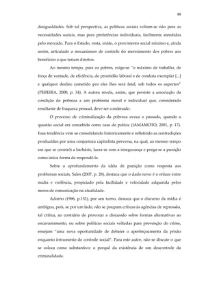 49
desigualdades. Sob tal perspectiva, as políticas sociais voltam-se não para as
necessidades sociais, mas para preferências individuais, facilmente atendidas
pelo mercado. Para o Estado, resta, então, o provimento social mínimo e, ainda
assim, articulado a mecanismos de controle do merecimento dos pobres aos
benefícios a que teriam direitos.
Ao mesmo tempo, para os pobres, exige-se “o máximo de trabalho, de
força de vontade, de eficiência, de prontidão laboral e de conduta exemplar [...]
e qualquer deslize cometido por eles lhes será fatal, sob todos os aspectos”
(PEREIRA, 2000, p. 34). A autora revela, assim, que persiste a associação da
condição de pobreza a um problema moral e individual que, considerado
resultante de fraqueza pessoal, deve ser condenado.
O processo de criminalização da pobreza evoca o passado, quando a
questão social era concebida como caso de polícia (IAMAMOTO, 2001, p. 17).
Essa tendência vem se consolidando historicamente e refletindo as contradições
produzidas por uma conjuntura capitalista perversa, na qual, ao mesmo tempo
em que se constrói a barbárie, lucra-se com a insegurança e prega-se a punição
como única forma de respondê-la.
Sobre o aprofundamento da idéia de punição como resposta aos
problemas sociais, Sales (2007, p. 28), destaca que o dado novo é o enlace entre
mídia e violência, propiciado pela facilidade e velocidade adquirida pelos
meios de comunicação na atualidade.
Adorno (1996, p.152), por seu turno, destaca que o discurso da mídia é
ambíguo, pois, se por um lado, não se poupam críticas às agências de repressão,
tal crítica, ao contrário de provocar a discussão sobre formas alternativas ao
encarceramento, ou sobre políticas sociais voltadas para prevenção do crime,
ensejam “uma nova oportunidade de debater o aperfeiçoamento da prisão
enquanto intrumento de controle social”. Para este autor, não se discute o que
se coloca como substantivo: o porquê da existência de um descontrole da
criminalidade.
 