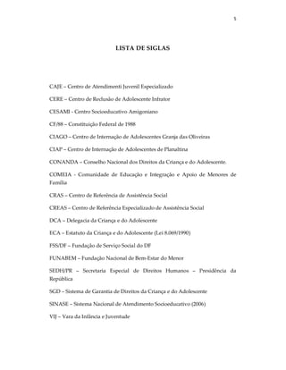 5
LISTA DE SIGLAS
CAJE – Centro de Atendimenti Juvenil Especializado
CERE – Centro de Reclusão de Adolescente Infrator
CESAMI - Centro Socioeducativo Amigoniano
CF/88 – Constituição Federal de 1988
CIAGO – Centro de Internação de Adolescentes Granja das Oliveiras
CIAP – Centro de Internação de Adolescentes de Planaltina
CONANDA – Conselho Nacional dos Direitos da Criança e do Adolescente.
COMEIA - Comunidade de Educação e Integração e Apoio de Menores de
Família
CRAS – Centro de Referência de Assistência Social
CREAS – Centro de Referência Especializado de Assistência Social
DCA – Delegacia da Criança e do Adolescente
ECA – Estatuto da Criança e do Adolescente (Lei 8.069/1990)
FSS/DF – Fundação de Serviço Social do DF
FUNABEM – Fundação Nacional de Bem-Estar do Menor
SEDH/PR – Secretaria Especial de Direitos Humanos – Presidência da
República
SGD – Sistema de Garantia de Direitos da Criança e do Adolescente
SINASE – Sistema Nacional de Atendimento Socioeducativo (2006)
VIJ – Vara da Infância e Juventude
 