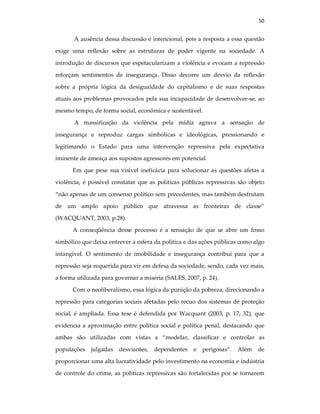 50
A ausência dessa discussão é intencional, pois a resposta a essa questão
exige uma reflexão sobre as estruturas de poder vigente na sociedade. A
introdução de discursos que espetacularizam a violência e evocam a repressão
reforçam sentimentos de insegurança. Disso decorre um desvio da reflexão
sobre a própria lógica da desigualdade do capitalismo e de suas respostas
atuais aos problemas provocados pela sua incapacidade de desenvolver-se, ao
mesmo tempo, de forma social, econômica e sustentável.
A massificação da violência pela mídia agrava a sensação de
insegurança e reproduz cargas simbólicas e ideológicas, pressionando e
legitimando o Estado para uma intervenção repressiva pela expectativa
iminente de ameaça aos supostos agressores em potencial.
Em que pese sua visível ineficácia para solucionar as questões afetas a
violência, é possível constatar que as políticas públicas repressivas são objeto
“não apenas de um consenso político sem precedentes, mas também desfrutam
de um amplo apoio público que atravessa as fronteiras de classe”
(WACQUANT, 2003, p.28).
A conseqüência desse processo é a sensação de que se abre um fosso
simbólico que deixa entrever a esfera da política e das ações públicas como algo
intangível. O sentimento de imobilidade e insegurança contribui para que a
repressão seja requerida para vir em defesa da sociedade, sendo, cada vez mais,
a forma utilizada para governar a miséria (SALES, 2007, p. 24).
Com o neoliberalismo, essa lógica da punição da pobreza, direcionando a
repressão para categorias sociais afetadas pelo recuo dos sistemas de proteção
social, é ampliada. Essa tese é defendida por Wacquant (2003, p. 17; 32), que
evidencia a aproximação entre política social e política penal, destacando que
ambas são utilizadas com vistas a “modelar, classificar e controlar as
populações julgadas desviantes, dependentes e perigosas”. Além de
proporcionar uma alta lucratividade pelo investimento na economia e indústria
de controle do crime, as políticas repressivas são fortalecidas por se tornarem
 