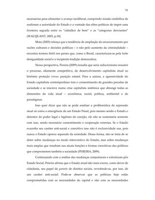 51
necessárias para alimentar o avanço neoliberal, cumprindo missão simbólica de
reafirmar a autoridade do Estado e a vontade das elites políticas de impor uma
fronteira sagrada entre os “cidadãos de bem” e as “categorias desviantes”
(WACQUANT, 2003, p.18).
Mota (2005) reforça que a tendência de ampliação do encarceramento por
razões culturais e decisões políticas – e não pelo aumento da criminalidade –
encontra terreno fértil nos países que, como o Brasil, caracterizam-se pela forte
desigualdade social e a incipiente tradição democrática.
Nessa perspectiva, Pereira (2009) ressalta que seria reducionismo resumir
o processo, altamente competitivo, de desenvolvimento capitalista atual ao
binômio proteção versus punição estatal. Para a autora, a agressividade do
Estado capitalista contemporâneo tem o consentimento de grandes parcelas da
sociedade e se inscreve numa crise capitalista sistêmica que abrange todas as
dimensões da vida atual – econômica, social, política, ambiental e de
paradigmas.
Isso quer dizer que não se pode analisar a problemática da repressão
atual só como a emergência de um Estado Penal, pois mesmo sendo o Estado o
detentor do poder legal e legítimo de coerção, ele não se sustentaria somente
com isso, sendo necessário consentimento e cooperação externas. Se o Estado
exacerba seu caráter anti-social e coercitivo isso não é exclusividade sua, pois
nunca o Estado operou separado da sociedade. Dessa forma, não se trata de se
deter sobre mudanças no modo interventivo do Estado, mas sobre mudanças
mais amplas que resultam nas atuais funções e formas coercitivas das políticas
que comprometem também a sociedade (PEREIRA, 2009).
Continuando com a análise das mudanças conjunturais e estruturais pós
Estado Social, Pereira afirma que o Estado atual não mais exerce, como dever de
cidadania, seu papel de garante de direitos sociais, revestindo-se, por isso, de
um caráter anti-social. Pode-se observar que as políticas hoje estão
comprometidas com as necessidades do capital e não com as necessidades
 