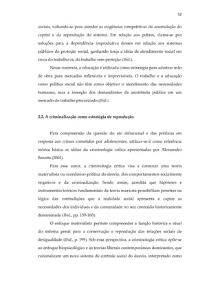 52
sociais, voltando-se para atender as exigências competitivas da acumulação do
capital e da reprodução do sistema. Em relação aos pobres, clama-se por
soluções para a dependência improdutiva desses em relação aos sistemas
públicos de proteção social, ganhando força a idéia de atendimento social em
troca do trabalho ou do trabalho sem proteção (Ibid.).
Nesse contexto, a educação é utilizada como estratégia para adestrar mão
de obra para mercados inflexíveis e imprevisíveis. O trabalho e a educação
como política social não têm como objetivo o atendimento das necessidades
humanas, mas a inserção dos demandantes da assistência pública em um
mercado de trabalho precarizado (Ibid.).
2.2. A criminalização como estratégia de reprodução
Para compreensão da questão do ato infracional e das políticas em
resposta aos crimes cometidos por adolescentes, utilizar-se-á como referência
teórica básica as idéias da criminologia crítica apresentadas por Alessandro
Baratta (2002).
Para esse autor, a criminologia crítica visa a construir uma teoria
materialista ou econômico-política do desvio, dos comportamentos socialmente
negativos e da criminalização. Sendo assim, acredita que hipóteses e
instrumentos teóricos fundamentais da teoria marxista possibilitam penetrar na
lógica das contradições que a realidade social apresenta e captar as
necessidades dos indivíduos e da comunidade no seu conteúdo historicamente
determinado (Ibid., pp. 159-160).
O enfoque materialista permite compreender a função histórica e atual
do sistema penal para a conservação e reprodução das relações sociais de
desigualdade (Ibid., p. 199). Sob essa perspectiva, a criminologia crítica opõe-se
ao enfoque biopsicológico e às teorias liberais contemporâneas dominantes, que
racionalizam um novo sistema de controle social do desvio, interpretado como
 
