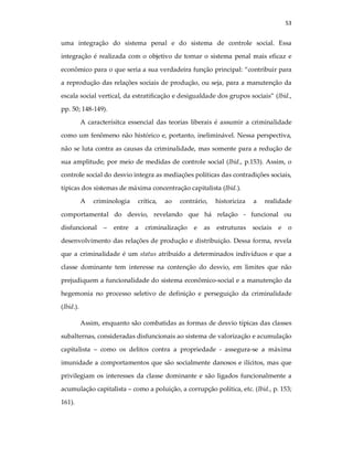 53
uma integração do sistema penal e do sistema de controle social. Essa
integração é realizada com o objetivo de tornar o sistema penal mais eficaz e
econômico para o que seria a sua verdadeira função principal: “contribuir para
a reprodução das relações sociais de produção, ou seja, para a manutenção da
escala social vertical, da estratificação e desigualdade dos grupos sociais” (Ibid.,
pp. 50; 148-149).
A caracterísitca essencial das teorias liberais é assumir a criminalidade
como um fenômeno não histórico e, portanto, ineliminável. Nessa perspectiva,
não se luta contra as causas da criminalidade, mas somente para a redução de
sua amplitude, por meio de medidas de controle social (Ibid., p.153). Assim, o
controle social do desvio integra as mediações políticas das contradições sociais,
típicas dos sistemas de máxima concentração capitalista (Ibid.).
A criminologia crítica, ao contrário, historiciza a realidade
comportamental do desvio, revelando que há relação - funcional ou
disfuncional – entre a criminalização e as estruturas sociais e o
desenvolvimento das relações de produção e distribuição. Dessa forma, revela
que a criminalidade é um status atribuído a determinados indivíduos e que a
classe dominante tem interesse na contenção do desvio, em limites que não
prejudiquem a funcionalidade do sistema econômico-social e a manutenção da
hegemonia no processo seletivo de definição e perseguição da criminalidade
(Ibid.).
Assim, enquanto são combatidas as formas de desvio típicas das classes
subalternas, consideradas disfuncionais ao sistema de valorização e acumulação
capitalista – como os delitos contra a propriedade - assegura-se a máxima
imunidade a comportamentos que são socialmente danosos e ilícitos, mas que
privilegiam os interesses da classe dominante e são ligados funcionalmente a
acumulação capitalista – como a poluição, a corrupção política, etc. (Ibid., p. 153;
161).
 
