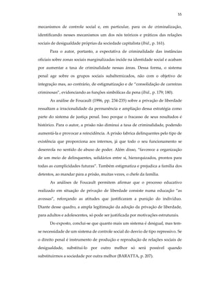 55
mecanismos de controle social e, em particular, para os de criminalização,
identificando nesses mecanismos um dos nós teóricos e práticos das relações
sociais de desigualdade próprias da sociedade capitalista (Ibid., p. 161).
Para o autor, portanto, a expectativa de criminalidade das instâncias
oficiais sobre zonas sociais marginalizadas incide na identidade social e acabam
por aumentar a taxa de criminalidade nessas áreas. Dessa forma, o sistema
penal age sobre os grupos sociais subalternizados, não com o objetivo de
integração mas, ao contrário, de estigmatização e de “consolidação de carreiras
criminosas”, evidenciando as funções simbólicas da pena (Ibid., p. 179; 180).
As análise de Foucault (1996, pp. 234-235) sobre a privação de liberdade
ressaltam a irracionalidade da permanência e ampliação dessa estratégia como
parte do sistema de justiça penal. Isso porque o fracasso de seus resultados é
histórico. Para o autor, a prisão não diminui a taxa de criminalidade, podendo
aumentá-la e provocar a reincidência. A prisão fabrica delinquentes pelo tipo de
existência que proporciona aos internos, já que todo o seu funcionamento se
desenrola no sentido de abuso de poder. Além disso, “favorece a organização
de um meio de delinquentes, solidários entre si, hierarquizados, prontos para
todas as cumplicidades futuras”. Também estigmatiza e prejudica a família dos
detentos, ao mandar para a prisão, muitas vezes, o chefe da família.
As análises de Foucault permitem afirmar que o processo educativo
realizado em situação de privação de liberdade consiste numa educação “as
avessas”, reforçando as atitudes que justificaram a punição do indivíduo.
Diante desse quadro, a ampla legitimação da adoção da privação de liberdade,
para adultos e adolescentes, só pode ser justificada por motivações estruturais.
Do exposto, conclui-se que quanto mais um sistema é desigual, mas tem-
se necessidade de um sistema de controle social do desvio de tipo repressivo. Se
o direito penal é instrumento de produção e reprodução de relações sociais de
desigualdade, substituí-lo por outro melhor só será possível quando
substituirmos a sociedade por outra melhor (BARATTA, p. 207).
 