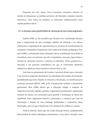 56
Enquanto isso não ocorre, faz-se necessário concentrar esforços no
sentido de humanizar as medidas privativas de liberdade, tentando torná-las
educativas, como forma de fortalecer os indivíduos subalternizados como
sujeitos políticos ativos.
2.3. A educação como possibilidade de construção de uma contra-hegemonia
Gadotti (1983, p. 62) considera que Gramsci teve contribuição decisiva
para a compreensão de uma concepção dialética da educação e da cultura,
enfatizando a importância da superestrutura no processo de transformação da
sociedade e instituindo a hegemonia como essência da relação pedagógica. Para
Jesus (1985), o pressuposto dessa afirmação está na consideração da tomada de
consciência como um processo que não é espontâneo, mas que exige esforço e
atuação de elementos internos e externos ao indivíduo. Nessa perspectiva, a
educação é um processo contraditório em que se confrontam elementos
subjetivos e objetivos, forças internas e externas (Ibid., p. 63).
Com base no pensamento de Gramsci, é possível afirmar que a educação
é um processo implicado diretamente na reprodução das relações de produção,
possibilitando que essas relações ou reforcem a dominação, ou contribuam para
mudança estrutural (JESUS, 1985, p.15). Considerando também o pensamento
gramsciano, Reis (1988) afirma que a educação integra o conjunto de
organismos privados (igrejas, partidos, organizações profissionais, organização
material da cultura, etc.) necessários para garantir a dominação da classe não
subalterna. Esses organismos buscam a persuasão e o consenso por meio da
formulação e difusão de uma ideologia justificadora e unificadora dessa
dominação, uma vez que o Estado não é só a instância de violência e coerção.
Pode-se afirmar, assim, que não existe educação neutra, completamente
desvinculada de fatores ideológicos pertencentes a uma classe. Atuando como
 