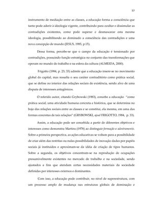 57
instrumento de mediação entre as classes, a educação forma a consciência que
tanto pode aderir à ideologia vigente, contribuindo para ocultar e dissimular as
contradições existentes, como pode superar e desmascarar esta mesma
ideologia, possibilitando ao dominado a consciência das contradições e uma
nova concepção de mundo (JESUS, 1985, p.15).
Dessa forma, percebe-se que o campo da educação é tensionado por
contradições, possuindo função estratégica no conjunto das transformações que
operam no mundo do trabalho e na esfera da cultura (ALMEIDA, 2000).
Frigotto (1984, p. 23; 33) admite que a educação insere-se no movimento
global do capital, mas ressalta o seu caráter contraditório como prática social,
que se define no interior das relações sociais de existência, sendo alvo de uma
disputa de interesses antagônicos.
O referido autor, citando Grybowski (1983), concebe a educação “como
prática social, uma atividade humana concreta e histórica, que se determina no
bojo das relações sociais entre as classes e se constitui, ela mesma, em uma das
formas concretas de tais relações” (GRYBOWSKI, apud FRIGOTTO, 1984, p. 33).
Assim, a educação pode ser concebida a partir de diferentes objetivos e
interesses como demonstra Martins (1978) ao distinguir formação e adestramento.
Sobre a primeira perspectiva, as ações educativas se voltam para a possibilidade
de criar além das restritas ou nulas possibilidades de inovação dadas por papéis
sociais já instituídos e aproximam-se da idéia de criação de tipos humanos.
Sobre a segunda, os objetivos concentram-se na reprodução de ocupações
presumivelmente existentes no mercado de trabalho e na sociedade, sendo
ajustados a fins que atendam certas necessidades materiais da sociedade
definidas por interesses externos e dominantes.
Com isso, a educação pode contribuir, no nível de superestrutura, com
um processo amplo de mudança nas estruturas globais de dominação e
 