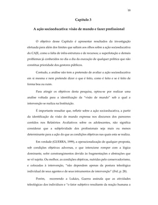 59
Capítulo 3
A ação socioeducativa: visão de mundo e fazer profissional
O objetivo desse Capítulo é apresentar resultados da investigação
efetuada para além dos limites que saltam aos olhos sobre a ação socioeducativa
do CAJE, como a falta de infra-estrutura e de recursos; a superlotação e demais
problemas já conhecidos no dia a dia da execução de qualquer política que não
constitua prioridade dos gestores públicos.
Contudo, a análise não tem a pretensão de avaliar a ação socioeducativa
em si mesma e nem pretende dizer o que é feito, como é feito e se é feito de
forma boa ou ruim.
Para atingir os objetivos desta pesquisa, optou-se por realizar uma
análise voltada para a identificação da “visão de mundo” sob a qual a
intervenção se realiza na Instituição.
É importante ressaltar que, refletir sobre a ação socioeducativa, a partir
da identificação da visão de mundo expressa nos discursos dos pareceres
contidos nos Relatórios Avaliativos sobre os adolescentes, não significa
considerar que a subjetividade dos profissionais seja mais ou menos
determinante para a ação do que as condições objetivas nas quais esta se realiza.
Em verdade (GUERRA, 1999), a operacionalização de qualquer proposta,
sob condições objetivas adversas, e que intencione romper com a lógica
dominante, sofre constrangimentos devido às fragmentações e abstrações que
se vê sujeita. Ou melhor, as condições objetivas, nutridas pelo conservadorismo,
e colocadas à intervenção, “não dependem apenas da postura teleológica
individual de seus agentes e de seus intrumentos de intervenção” (Ibid, p. 28).
Porém, recorrendo a Lukács, Guerra assinala que as atividades
teleológicas dos indivíduos e “o fator subjetivo resultante da reação humana a
 