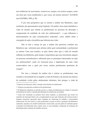 60
tais tendências de movimento, conserva-se, sempre, em muitos campos, como
um fator por vezes modificador e, por vezes, até mesmo decisivo” (LUCKÁS
apud GUERRA, 1999, p. 29).
É por esta perspectiva que se orienta a análise dos Relatórios, cujos
resultados são apresentados neste Capítulo. Tal análise visou tanto identificar a
visão de mundo que orienta os profissionais no processo de descrição e
compreensão da realidade de vida dos adolescentes22
, e que influencia o
direcionamento da ação socioeducativa realizada23
, como refletir sobre a
concepção de ação e de política que informa essa visão.
Não se tem a crença de que a análise dos pareceres contidos nos
Relatórios seja suficiente para afirmar sobre qual racionalidade o profissional
se orienta. Com essa ressalva, se quer deixar claro que a visão de mundo
refletida nos Relatórios, pela função e importância que esse intrumento adquire
no processo socioeducativo, sobretudo para os principais interessados na ação
(os adolescentes)24
, pode ser funcional para a legitimação de uma visão
conservadora com a qual, por vezes, muitos profissionais gostariam de
romper25
.
Por isso, a intenção da análise não é criticar os profissionais, mas
ressaltar a necessidade de se ampliar a visão de homem e de mundo nas leituras
da realidade vivida pelos adolescentes infratores. Isso porque, a visão de
22 Expressa nos discursos sobre a situação sócio-familiar do adolescente.
23 Expressa nos pareceres avaliativos dos profissionais.
24 Os Relatórios subsidiam as decisões do juiz e a defesa da Defensoria em relação à concessão
de benefícios de saída e a decisão pela liberação do adolescente da medida.
25 Como será ressaltado no primeiro item deste Capítulo, os profissionais que atuam em
unidades de internação lidam com a complexidade de uma ação realizada sob extrema tensão e
desgaste emocional, agravados pelas condições de sobrecarga de trabalho e precariedade
institucional. Por esse motivo, a ação profissional, na qual se inclui a produção dos Relatórios
analisados, reproduz um modelo tradicional e conservador, que não pode ser creditado apenas
a intenção do profissional, pois, muitas vezes, as suas intenções e propostas de mudança são
dificultadas pela condições de trabalho adversas.
 