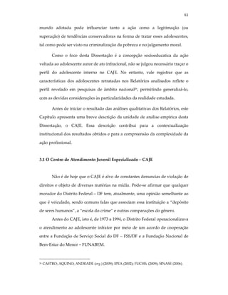 61
mundo adotada pode influenciar tanto a ação como a legitimação (ou
superação) de tendências conservadoras na forma de tratar esses adolescentes,
tal como pode ser visto na criminalização da pobreza e no julgamento moral.
Como o foco desta Dissertação é a concepção socioeducatica da ação
voltada ao adolescente autor de ato infracional, não se julgou necessário traçar o
perfil do adolescente interno no CAJE. No entanto, vale registrar que as
características dos adolescentes retratadas nos Relatórios analisados reflete o
perfil revelado em pesquisas de âmbito nacional26
, permitindo generalizá-lo,
com as devidas considerações às particularidades da realidade estudada.
Antes de iniciar o resultado das análises qualitativas dos Relatórios, este
Capítulo apresenta uma breve descrição da unidade de análise empírica desta
Dissertação, o CAJE. Essa descrição contribui para a contextualização
institucional dos resultados obtidos e para a compreensão da complexidade da
ação profissional.
3.1 O Centro de Atendimento Juvenil Especializado – CAJE
Não é de hoje que o CAJE é alvo de constantes denuncias de violação de
direitos e objeto de diversas matérias na mídia. Pode-se afirmar que qualquer
morador do Distrito Federal – DF tem, atualmente, uma opinião semelhante ao
que é veiculado, sendo comuns falas que associam essa instituição a “depósito
de seres humanos”, a “escola do crime” e outras comparações do gênero.
Antes do CAJE, isto é, de 1973 a 1994, o Distrito Federal operacionalizava
o atendimento ao adolescente infrator por meio de um acordo de cooperação
entre a Fundação de Serviço Social do DF – FSS/DF e a Fundação Nacional de
Bem-Estar do Menor – FUNABEM.
26 CASTRO; AQUINO; ANDRADE (org.) (2009); IPEA (2002); FUCHS, (2009); SINASE (2006).
 