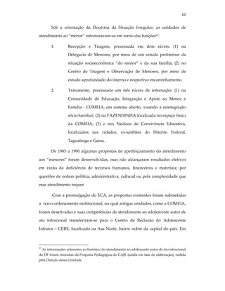 62
Sob a orientação da Doutrina da Situação Irregular, as unidades de
atendimento ao “menor” estruturavam-se em torno das funções27
:
1. Recepção e Triagem, processada em dois níveis: (1) na
Delegacia de Menores, por meio de um estudo preliminar da
situação socioeconômica ”do menor” e da sua família; (2) no
Centro de Triagem e Observação de Menores, por meio de
estudo aprofundado do interno e respectivo encaminhamento.
2. Tratamento, processado em três níveis de internação: (1) na
Comunidade de Educação, Integração e Apoio ao Menor e
Família - COMEIA, em sistema aberto, visando à reintegração
sócio-familiar; (2) na FAZENDINHA localizada no espaço físico
da COMEIA; (3) e nos Núcleos de Convivência Educativa,
localizados nas cidades, ex-satélites do Distrito Federal,
Taguatinga e Gama.
De 1985 a 1990 algumas propostas de aperfeiçoamento do atendimento
aos “menores” foram desenvolvidas, mas não alcançaram resultados efetivos
em razão da deficiência de recursos humanos, financeiros e materiais; por
questões de ordem política, administrativa, cultural ou pela complexidade que
esse atendimento requer.
Com a promulgação do ECA, as propostas existentes foram submetidas
a novo ordenamento institucional, no qual antigas unidades, como a COMEIA,
foram desativadas e suas competências de atendimento ao adolescente autor de
ato infracional transferiram-se para o Centro de Reclusão do Adolescente
Infrator – CERE, localizado na Asa Norte, bairro nobre da capital do país. Em
27
As informações referentes ao histórico do atendimento ao adolescente autor de ato infracional
do DF foram retiradas da Proposta Pedagógica do CAJE (ainda em fase de elaboração), cedida
pela Direção dessa Unidade.
 