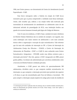 63
1994, esse Centro passou a ser denominado de Centro de Atendimento Juvenil
Especializado – CAJE.
Esse breve retrospecto sobre a história da criação do CAJE faz-se
necessário para que se possa compreender a realidade atual dessa instituição.
Assim, cabe ressaltar que, embora a sua criação tenha sido motivada pela
necessidade de reordenamento do atendimento ao adolescente autor de ato
infracional advinda da promulgação do ECA, essa instituição herdou um
quadro de recursos humanos formado pela lógica do Código de Menores.
Com 16 anos de existência, o CAJE é hoje a unidade de maior referência
do Distrito Federal. Referência não no sentido de exemplo a ser seguido, mas
como instituição com maior número de adolescentes e com mais acúmulo
técnico sobre a organização e execução da ação socioeducativa. Vale informar
que há mais três unidades de internação no DF: o Centro de Internação de
Adolescentes Granja das Oliveiras – CIAGO; o Centro de Internação de
Adoescentes de Planaltina - CIAP e o CAJE II, mais conhecido como Centro
Socioeducativo Amigoniano - CESAMI, sendo essa última exclusiva para a
internação provisória28
. Das três, apenas o CIAP, inaugurado em 2008, possui
gestão pública. As demais são administradas por convênios estabelecidos entre
o Governo do Distrito Federal e entidades privadas.
Atualmente, o CAJE possui um efetivo de aproximadamente 300
adolescentes, divididos entre: os que cumprem medida socioeducativa de
internação; os que cumprem a internação provisória (por período não superior
a 45 dias); os que são encaminhados pela Vara da Infância e Juventude - VIJ
para cumprir a internação sanção (espécie de castigo pela evasão da medida de
28 A internação provisória é aplicada antes da sentença; não se constitui medida socioeducativa.
Pode ser determinada por período máximo de 45 dias. Nesse tempo, o Juiz deve aplicar a
sentença ao adolescente.
 