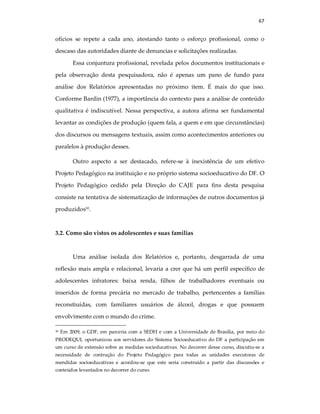 67
ofícios se repete a cada ano, atestando tanto o esforço profissional, como o
descaso das autoridades diante de denuncias e solicitações realizadas.
Essa conjuntura profissional, revelada pelos documentos institucionais e
pela observação desta pesquisadora, não é apenas um pano de fundo para
análise dos Relatórios apresentadas no próximo item. É mais do que isso.
Conforme Bardin (1977), a importância do contexto para a análise de conteúdo
qualitativa é indiscutível. Nessa perspectiva, a autora afirma ser fundamental
levantar as condições de produção (quem fala, a quem e em que circunstâncias)
dos discursos ou mensagens textuais, assim como acontecimentos anteriores ou
paralelos à produção desses.
Outro aspecto a ser destacado, refere-se à inexistência de um efetivo
Projeto Pedagógico na instituição e no próprio sistema socioeducativo do DF. O
Projeto Pedagógico cedido pela Direção do CAJE para fins desta pesquisa
consiste na tentativa de sistematização de informações de outros documentos já
produzidos30
.
3.2. Como são vistos os adolescentes e suas famílias
Uma análise isolada dos Relatórios e, portanto, desgarrada de uma
reflexão mais ampla e relacional, levaria a crer que há um perfil específico de
adolescentes infratores: baixa renda, filhos de trabalhadores eventuais ou
inseridos de forma precária no mercado de trabalho, pertencentes a famílias
reconstiuídas, com familiares usuários de álcool, drogas e que possuem
envolvimento com o mundo do crime.
30 Em 2009, o GDF, em parceria com a SEDH e com a Universidade de Brasília, por meio do
PRODEQUI, oportunizou aos servidores do Sistema Socioeducativo do DF a participação em
um curso de extensão sobre as medidas socieducativas. No decorrer desse curso, discutiu-se a
necessidade de contrução do Projeto Pedagógico para todas as unidades executoras de
mendidas socioeducativas e acordou-se que este seria construido a partir das discussões e
conteúdos levantados no decorrer do curso.
 