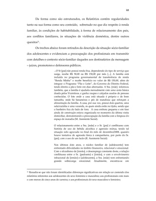 68
Da forma como são estruturados, os Relatórios contêm regularidades
tanto na sua forma como seu conteúdo, sobretudo no que diz respeito à renda
familiar, às condições de habitabilidade, à forma de relacionamento dos pais,
aos conflitos familiares, às situações de violência doméstica, dentre outros
quesitos31
.
Os trechos abaixo foram retirados da descrição da situação sócio-familiar
dos adolescentes e evidenciam a preocupação dos profissionais em transmitir
com detalhes o contexto sócio-familiar daqueles aos destinatários da mensagem
– juízes, promotores e defensores públicos.
...O Sr [pai] não possui renda fixa, dependendo do tipo de serviço que
surge, recebe R$ 50,00 ou R$ 150,00 por mês [...]. A família está
incluída no programa governamental de transferência de renda
“Renda Minha” e recebe benefício no valor de R$ 150,00, além de
integrar o Programa “Pão e Leite”, do Governo do Distrito Federal,
tendo direito a pão e leite em dias alternados. A Sra. [mãe]. informou
também, que a família é ajudada mensalmente com uma cesta básica
doada pelos Vicentinos, e ganha roupas e calçados usados de pessoas
conhecidas. O lote onde a casa está situada é próprio e de bom
tamanho, onde há bananeiras e pés de mandioca que reforçam a
alimentação da família. A casa, por sua vez, possui dois quartos, uma
sala/cozinha e uma varanda, os quais ainda estão no tijolo, sendo que
o banheiro fica do lado de fora. A casa embora pequena e em fase
ainda de construção estava organizada no momento da última visita
domiciliar, demonstrando a preocupação da família com a limpeza do
espaço de moradia (M. Assistente Social).
O relacionamento entre a Sra. [mãe] e o Sr. [pai] é conflituoso com
história de uso de bebida alcoólica e agressão mútua, tendo tal
situação sido agravada no final do mês de dezembro/2008, quando
houve tentativa de agressão física à companheira, por parte do Sr.
[pai], com o uso de um facão (R. Assistente Social).
Nos últimos dois anos, o núcleo familiar de [adolescente] tem
enfrentado dificuldades no âmbito financeiro, relacional e emocional.
Com o alcoolismo de [irmão], o desemprego constante deste, a relação
conflituosa entre o Sr. [padrasto] e [irmão], e com o envolvimento
infracional de [irmão] e [adolescente], a Sra. [mãe] vem enfrentando
grande sobrecarga emocional. Atualmente, encontra-se em
31 Ressalta-se que não foram identificadas diferenças significativas em relação ao conteúdo dos
relatórios referentes aos adolescentes do sexo feminino e masculino; aos profissionais com mais
e com menos de cinco anos de carreira; e aos profissionais do sexo masculino e feminino.
 