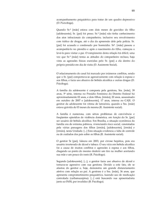 69
acompanhamento psiquiátrico para tratar de um quadro depressivo
(D. Pscicóloga).
Quando Sr.ª [mãe] estava com dois meses de gravidez do filho
[adolescente], Sr. [pai] foi preso. Sr.ª [mãe] não tinha conhecimento
dos atos infracionais do companheiro, inclusive seu envolvimento
com tráfico de drogas, até o dia da apreensão dele pela polícia. Sr.
[pai] foi acusado e condenado por homicídio. Srª. [mãe] passou a
acompanhá-lo no presídio e após o nascimento do filho, começou a
levá-lo para visitar o pai. O rompimento desta relação foi difícil, uma
vez que Sr.ª [mãe] temia as atitudes do companheiro recluso, haja
vista as agressões físicas exercidas pelo Sr. [pai] a ela dentro do
próprio presídio em dia de visita (D. Assistente Social).
O relacionamento do casal foi marcado por inúmeros conflitos, sendo
que o Sr. [pai] comportava-se agressivamente com relação à esposa e
aos filhos, e fazia uso abusivo de bebida alcoólica e outras drogas (D.
Psicóloga).
A família da adolescente é composta pela genitora, Sra. [mãe], 39
anos, 5ª série, interna no Presídio Feminino do Distrito Federal há
aproximadamente 02 anos, e dois filhos, [irmão], 20 anos, assassinado
em outubro de 2007 e [adolescente], 17 anos, interna no CAJE. O
genitor da adolescente foi vítima de latrocínio, quando a Sra. [mãe]
estava grávida de 03 meses da mesma (R. Assistente social).
A família é numerosa, com sérios problemas de convivência e
freqüentes episódios de violência doméstica, em função do Sr. [pai]
ser usuário de bebida alcoólica. Em Brasília, a situação econômica da
família era de extrema pobreza, vivenciando risco social, constatados
pela várias passagens dos filhos [irmão], [adolescente], [irmão] e
[irmão], nesta Unidade. [...] Esta situação evidencia a falta de controle
ou de cuidados dos pais sobre os filhos (R. Assistente social).
O genitor Sr [pai], faleceu em 2003, por cirrose hepática, pois era
usuário inveterado de álcool e tabaco. O seu vício em bebida alcoólica
foi a causa de muitos conflitos e agressões à esposa e aos filhos,
chegando ao ponto do mesmo desferir um tiro na mulher acertando
sua mãe e um pouco do rosto (R. Psicólogo).
Segundo [adolescente], [...], o genitor fazia uso abusivo de álcool e
tornava-se agressivo com sua genitora. Devido a este fato, ele se
afastou do genitor e, hoje, demonstra um grande distanciamento
afetivo com relação ao pai. A genitora é a Sra. [mãe], 36 anos, que
apresenta comprometimento psiquiátrico, fazendo uso de medicação
controlada (carbamazepina). [...] está buscando sua aposentadoria
junto ao INSS, por invalidez (B. Psicólogo).
 