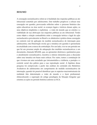 7
RESUMO
A concepção socioeducativa refere-se à finalidade das respostas públicas ao ato
infracional cometido por adolescentes. Este trabalho propôs-se a colocar essa
concepção em questão, provocando reflexões sobre: o processo histórico das
ações educativas na área social, os avanços legais e teóricos dessas ações, os
seus objetivos (implícitos e explícitos), a visão de mundo que as orienta e a
viabilidade de sua efetivação nas respostas públicas ao ato infracional. Tendo
como objeto a relação contraditória entre a concepção teórica e legal da ação
socioeducativa prevalecente no Brasil e os obstáculos à prática dessa concepção
no contexto real de aplicação da medida socioeducativa de internação para
adolescentes, esta Dissertação revela que a temática em questão é apresentada
na atualidade com a marca da contradição. Por um lado, vive-se um período em
que há um processo amplo de adequação das medidas socioeducativas a um
documento, chamado SINASE, que, ao apresentar diretrizes e parâmetros para
o atendimento socioeducativo, incentiva e oferece elementos para a discussão
sobre essa tematica em bases mais críticas. Por outro, temos a constatação de
que vivemos em uma sociedade que intrumentaliza a violência, a punição e o
controle social dos pobres para a sua reprodução social. A hipótese dessa
pesquisa foi comprovada a partir das análises do conteúdo dos Relatórios
Avaliativos de adolescentes em cumprimento de medida socioeducativa de
internação, quando foi possível identificar que os aspectos macroestruturais da
realidade têm determinado a visão de mundo e o fazer profissional,
obstaculizando a superação do antigo paradigma da Situação Irregular que
orientou as ações no período histórico anterior ao ECA.
 