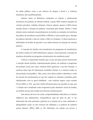 74
de saúde pública, como o uso abusivo de drogas e álcool e a violência
doméstica, não é problematizada.
Embora todos os Relatórios analisados se refiram a adolescentes
moradores da periferia do Distrito Federal e quase 100% relatem situações de
vínculos precários, trabalho informal e baixos salários, apenas 6 (30%) fazem
menção direta à situação de pobreza vivenciada pela família. Destes, 3 (três)
relatam terem realizado encaminhamento da família às unidades de referência
da política de assistência social (CRAS e CREAS); 1 (um) ressalta que a situação
de pobreza dificulta a mãe de visitar o filho na Unidade e 2 (dois) destacam a
dificuldade da família de garantir a sua sobrevivência em situação de extrema
pobreza.
A inserção da família como beneficiária de programas de transferência
de renda é citada em 5 (25%) Relatórios e apenas 1 (um) menciona a inserção de
membros da família em programa socioeducativo de assistência social.
Todavia, é importante ressaltar que, se por um lado, poucos mencionam
a inserção dessas famílias, majoritariamente pobres, em políticas e programas
de proteção social, por outro, nenhum deles questiona a sua não inserção. A
ausência desse tipo de informação inviabiliza afirmar se a maioria recebe ou
não proteção social pública. Mas, como o foco desta análise é identificar a visão
de mundo dos profissionais no que diz respeito às infrações cometidas pelos
adoslescentes com os quais trabalham , essa ausência sugere, como ressalta
Fávero (2001, p. 175), que não é dada relevância para essa questão; ou seja, que
“o Estado não é lembrado como responsável pelo abandono social da família,
na medida em que não cumpre seus deveres constitucionais”.
Sem deixar de levar em conta a responsabilidade individual e os fatores
subjetivos dos adolescentes, compartilha-se aqui da idéia de que “o ato
infracional não está associado à pobreza ou à miséria em si, mas, sobretudo, à
desigualdade social, ao não exercício da cidadania e à ausência de políticas
sociais básicas” (IPEA, 2002, p. 18). Sobretudo em relação aos jovens, a
 