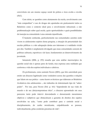 75
convivência em um mesmo espaço social de pobres e ricos avulta a revolta
(Ibid.).
Com efeito, se questões como afastamento da escola, envolvimento com
“más companhias” e uso de drogas são apontadas em praticamente todos os
Relatórios como o contexto ideal para o envolvimento infracional, a não
problematização sobre qual escola, quais oportunidades e quais possibilidades
de inserção na comunidade é uma omissão injustificada.
É bastante conhecida, particularmente nas comunidades carentes onde
vivem os adolescentes sujeitos dessa pesquisa, a situação de precariedade das
escolas públicas e a não adequação destas aos interesses e à realidade vivida
por eles. Também é amplamente divulgado que essas comunidades carecem de
políticas culturais, esportivas e de lazer, fundamentais ao desenvolvimento da
juventude.
Iamamoto (2006, p. 272) ressalta que uma análise macroscópica da
questão social não é apenas pano de fundo, mas expressa uma realidade que
conforma a vida dos sujeitos individuais e coletivos.
Os profissionais, como assinala Fávero (2001), que têm autoridade para
emitir um discurso legitimado como verdadeiro acerca das questões e relações
que lidam em sua prática – como fazem os técnicos que elaboram os Relatórios
Avaliativos dos adolescentes -, são imbuidos de determinado tipo de “saber-
poder”. Por isso, para Fávero (Ibid. p. 161) “dependendo de sua visão de
mundo e de seu (des)compromisso ético”, o discurso apresentado em seus
pareceres tanto pode intervir desvendando e denunciando mecanismos
objetivos e subjetivos que obstaculizam a garantia de direitos dos sujeitos
envolvidos na acão, “como pode contribuir para o controle social e
disciplinamento, de cunho moralizante, culpabilizando as pessoas,
individualmente, pelas condicões precárias de vida”.
 