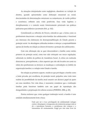 76
As situações interpretadas como negligência, abandono ou violação de
direitos, quando apresentadas como disfunção emocional ou social,
desvinculadas de determinações estruturais ou conjunturais, de cunho político
e econômico, refletem uma visão positivista. Essa visão legitima o
disciplinamento e o controle social, historicamente priorizado nas práticas
judiciarias para infância e juventude (Ibid., p. 162).
Considerando as reflexões de Fávero, entende-se que a forma como os
profissionais descrevem a situação sócio-familiar dos adolescentes, é funcional
aos interesses dos defensores da desresponsabilização do Estado perante a
proteção social. As abordagens utilizadas tendem a reforçar a responsabilidade
apenas da família em relação ao desenvolvimento e proteção dos adolescentes.
Com esta afirmação não se quer desconsiderar a família como núcleo
primário de proteção social, como tem sido reforçado nas novas regulações,
sobretudo no âmbito da política de Assistência Social. A crítica ora realizada
direciona-se, principalmente, a dois aspectos que não são levados em conta no
relato dos profissionais ou técnicos: as mudanças e contradições no âmbito da
organização familiar; e a relação entre Estado e família.
Em relação ao primeiro aspecto, resalta-se que privilegiar a família como
a fonte privada, por excelência, de proteção social, prejudica uma visão mais
realista da possibilidade da família atual assumir um decisivo papel de apoio
aos seus membros. Em vista disso, é necessário considerar que a instituição
familiar pode funcionar também com um papel de reprodução das
desigualdades e perpetuação de culturas arcaicas (PEREIRA, 2006, p. 28).
Pereira esclarece que, como qualquer instituição social, a família é uma
unidade simultaneamente forte e fraca:
Forte por ser o locus privilegiado da solidariedade (refugio
contra o desamparo e inseguranca da existencia); porque nela se
dá a reproduçao humana, a socializacao das crianças e a
transmissao de ensinamentos. Frágil por não estar livre de
 