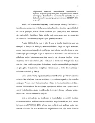 77
despotismos, violências, confinamentos, desencontros e
rupturas. Rupturas que podem gerar inseguranças mas também
emancipação de individuos historicamente oprimidos no seio
da familia (mulheres, crianças, jovens e idosos) (PEREIRA, 2006,
p. 36 e 37).
Ainda com base em Pereira (2006), percebe-se que não se pode idealizar a
família como um espaço onde haveria, naturalmente, o desejo e a possibilidade
de cuidar, proteger, educar e fazer sacrificios pela proteção de seus membros.
As contradições familiares ficam ainda mais complexas com as mudanças
relacionadas a sua forma de organização, gestão e estrutura.
Pereira (2006) alerta para o fato de que a família tradicional está em
extinção. A função de proteção, tradicionalmente a cargo da figura feminina,
com a crescente participação da mulher no mercado de trabalho, torna-se uma
sobrecarga que acaba por exigir a renúncia do trabalho e das conquistas de
cidadania social. Mudanças ocorridas também na estrutura familiar - como
divórcios, novos casamentos, etc. – somadas às mudanças demográficas mais
amplas, criam problemas para a definição da família como unidade privilegiada
de proteção e tornam mais complexas e intrincadas as redes de parentesco e
solidariedade (Ibid., p. 39-40).
Mioto (2006) reforça o pensamento acima indicando que há um consenso
sobre a diversidade de arranjos familiares e do caráter temporário dos vínculos
conjugais. Porém, a expectativa social em relação às funções familiares ainda é a
mesma, independente das condições objetivas de vida e das vicissitudes da
convivência familiar. A não consideração desses aspectos da realidade tende a
moralizar a análise sobre essas funções.
Com a constatação de mudanças e contradições no âmbito familiar,
torna-se necessário problematizar a formulação de políticas sociais para família.
Johnson (apud PEREIRA, 2006) afirma que o objetivo da política social para
família não deve ser o de trasferir-lhe responsabilidades, que antes eram do
 