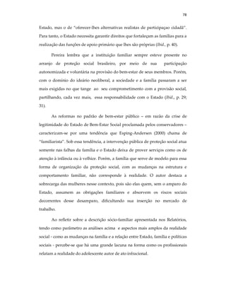 78
Estado, mas o de “oferecer-lhes alternativas realistas de participaçao cidadã”.
Para tanto, o Estado necessita garantir direitos que fortaleçam as famílias para a
realização das funções de apoio primário que lhes são próprias (Ibid., p. 40).
Pereira lembra que a instituição familiar sempre esteve presente no
arranjo de proteção social brasileiro, por meio de sua participação
autonomizada e voluntária na provisão do bem-estar de seus membros. Porém,
com o domínio do ideário neoliberal, a sociedade e a família passaram a ser
mais exigidas no que tange ao seu comprometimento com a provisão social,
partilhando, cada vez mais, essa responsabilidade com o Estado (Ibid., p. 29;
31).
As reformas no padrão de bem-estar público – em razão da crise de
legitimidade do Estado de Bem-Estar Social proclamada pelos conservadores –
caracterizam-se por uma tendência que Esping-Andersen (2000) chama de
“familiarista”. Sob essa tendência, a intervenção pública de proteção social atua
somente nas falhas da família e o Estado deixa de prover serviços como os de
atenção à infância ou à velhice. Porém, a família que serve de modelo para essa
forma de organização da proteção social, com as mudanças na estrutura e
comportamento familiar, não corresponde à realidade. O autor destaca a
sobrecarga das mulheres nesse contexto, pois são elas quem, sem o amparo do
Estado, assumem as obrigações familiares e absorvem os riscos sociais
decorrentes desse desamparo, dificultando sua inserção no mercado de
trabalho.
Ao refletir sobre a descrição sócio-familiar apresentada nos Relatórios,
tendo como parâmetro as análises acima e aspectos mais amplos da realidade
social - como as mudanças na família e a relação entre Estado, família e políticas
sociais - percebe-se que há uma grande lacuna na forma como os profissionais
relatam a realidade do adolescente autor de ato infracional.
 