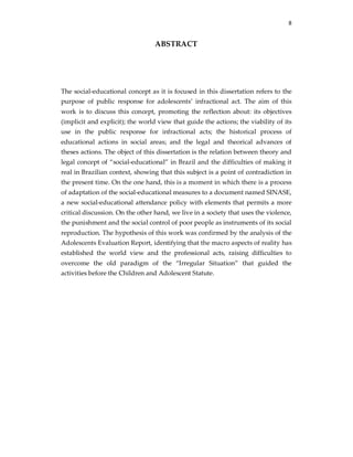 8
ABSTRACT
The social-educational concept as it is focused in this dissertation refers to the
purpose of public response for adolescents’ infractional act. The aim of this
work is to discuss this concept, promoting the reflection about: its objectives
(implicit and explicit); the world view that guide the actions; the viability of its
use in the public response for infractional acts; the historical process of
educational actions in social areas; and the legal and theorical advances of
theses actions. The object of this dissertation is the relation between theory and
legal concept of “social-educational” in Brazil and the difficulties of making it
real in Brazilian context, showing that this subject is a point of contradiction in
the present time. On the one hand, this is a moment in which there is a process
of adaptation of the social-educational measures to a document named SINASE,
a new social-educational attendance policy with elements that permits a more
critical discussion. On the other hand, we live in a society that uses the violence,
the punishment and the social control of poor people as instruments of its social
reproduction. The hypothesis of this work was confirmed by the analysis of the
Adolescents Evaluation Report, identifying that the macro aspects of reality has
established the world view and the professional acts, raising difficulties to
overcome the old paradigm of the “Irregular Situation” that guided the
activities before the Children and Adolescent Statute.
 