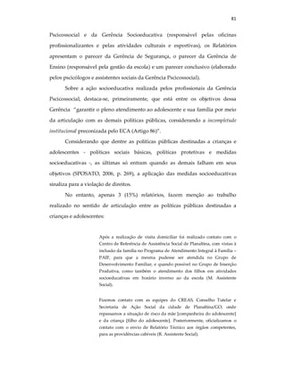 81
Pscicossocial e da Gerência Socioeducativa (responsável pelas oficinas
profissionalizantes e pelas atividades culturais e esportivas), os Relatórios
apresentam o parecer da Gerência de Segurança, o parecer da Gerência de
Ensino (responsável pela gestão da escola) e um parecer conclusivo (elaborado
pelos pscicólogos e assistentes sociais da Gerência Pscicossocial).
Sobre a ação socioeducativa realizada pelos profissionais da Gerência
Pscicossocial, destaca-se, primeiramente, que está entre os objetivos dessa
Gerência “garantir o pleno atendimento ao adolescente e sua família por meio
da articulação com as demais políticas públicas, considerando a incompletude
institucional preconizada pelo ECA (Artigo 86)”.
Considerando que dentre as políticas públicas destinadas a crianças e
adolescentes - políticas sociais básicas, políticas protetivas e medidas
socioeducativas -, as últimas só entram quando as demais falham em seus
objetivos (SPOSATO, 2006, p. 269), a aplicação das medidas socioeducativas
sinaliza para a violação de direitos.
No entanto, apenas 3 (15%) relatórios, fazem menção ao trabalho
realizado no sentido de articulação entre as políticas públicas destinadas a
crianças e adolescentes:
Após a realização de visita domiciliar foi realizado contato com o
Centro de Referência de Assistência Social de Planaltina, com vistas à
inclusão da família no Programa de Atendimento Integral à Família –
PAIF, para que a mesma pudesse ser atendida no Grupo de
Desenvolvimento Familiar, e quando possível no Grupo de Inserção
Produtiva, como também o atendimento dos filhos em atividades
socioeducativas em horário inverso ao da escola (M. Assistente
Social).
Fizemos contato com as equipes do CREAS, Conselho Tutelar e
Secretaria de Ação Social da cidade de Planaltina/GO, onde
repassamos a situação de risco da mãe [companheira do adolescente]
e da criança [filho do adolescente]. Posteriormente, oficializamos o
contato com o envio de Relatório Técnico aos órgãos competentes,
para as providências cabíveis (R. Assistente Social).
 