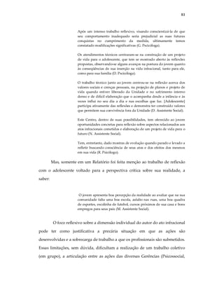 83
Após um intenso trabalho reflexivo, visando conscientizá-la de que
seu comportamento inadequado seria prejudicial as suas futuras
conquistas no cumprimento da medida, ultimamente temos
constatado modificações significativas (G. Pscicóloga).
Os atendimentos técnicos centraram-se na construção de um projeto
de vida para o adolescente, que tem se mostrado aberto às reflexões
propostas, observando-se alguns avanços na postura do jovem quanto
às conseqüências de sua inserção na vida infracional, tanto para ele,
como para sua família (D. Pscicóloga).
O trabalho técnico junto ao jovem centrou-se na reflexão acerca dos
valores sociais e crenças pessoais, na projeção de planos e projeto de
vida quando estiver liberado da Unidade e no sofrimento interno
denso e de difícil elaboração que o acompanha desde a infância e às
vezes influi no seu dia a dia e nas escolhas que faz. [Adolescente]
participa ativamente das reflexões e demonstra ter construído valores
que permitem sua convivência fora da Unidade (D. Assistente Social).
Este Centro, dentro de suas possibilidades, tem oferecido ao jovem
oportunidades concretas para reflexão sobre aspectos relacionados aos
atos infracionais cometidos e elaboração de um projeto de vida para o
futuro (N. Assistente Social).
Tem, entretanto, dado mostras de evolução quando parado e levado a
refletir buscando consciência de seus atos e dos efeitos dos mesmos
em sua vida (R. Psicólogo).
Mas, somente em um Relatório foi feita menção ao trabalho de reflexão
com o adolescente voltado para a perspectiva crítica sobre sua realidade, a
saber:
O jovem apresenta boa percepção da realidade ao avaliar que na sua
comunidade falta uma boa escola, asfalto nas ruas, uma boa quadra
de esportes, escolinha de futebol, cursos próximos de sua casa e bons
empregos para seus pais (M. Assistente Social).
O foco reflexivo sobre a dimensão individual do autor do ato infracional
pode ter como justificativa a precária situação em que as ações são
desenvolvidas e a sobrecarga de trabalho a que os profissionais são submetidos.
Essas limitações, sem dúvida, dificultam a realização de um trabalho coletivo
(em grupo), a articulação entre as ações das diversas Gerências (Psicossocial,
 