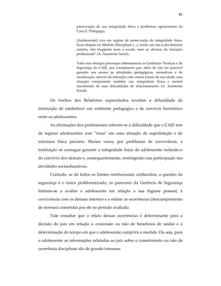 85
preservação de sua integridade física e problemas operacionais da
Casa (I. Pedagoga).
[Adolescente] vive em regime de preservação de integridade física,
ficou alojado no Módulo Disciplinar (...), tendo um dia-a-dia bastante
restrito, não freqüenta mais a escola, nem as oficinas de iniciação
profissional” (A. Assistente Social).
Toda essa situação preocupa sobremaneira as Gerências Técnicas e de
Segurança do CAJE, por constatarem que, além de não ser possível
garantir seu acesso às atividades pedagógicas, recreativas e de
socialização, através da interação com outros jovens de sua idade, essa
situação compromete também sua integridade física e mental
decorrentes de suas dificuldades de relacionamento (A. Assistente
Social).
Os trechos dos Relatórios supracitados revelam a dificuldade da
instituição de estabelecer um ambiente pedagógico e de convívio harmônico
entre os adolescentes.
As afirmações dos profissionais referem-se à dificuldade que o CAJE tem
de separar adolescentes com “rixas” em uma situação de superlotação e de
estrutura física precária. Muitas vezes, por problemas de convivência, a
instituição só consegue garantir a integridade física do adolescente isolando-o
do convívio dos demais e, consequentemente, restringindo sua participação nas
atividades socioeducativas.
Contudo, se de todos os limites institucionais conhecidos, a questão da
segurança é o único problematizado, os pareceres da Gerência de Segurança
limitam-se a avaliar o adolescente em relação a sua higiene pessoal, à
convivência com os demais internos e a relatar as ocorrências (descumprimento
de normas) cometidas por ele no período avaliado.
Vale ressaltar que o relato dessas ocorrências é determinante para a
decisão do juiz em relação à concessão ou não de benefícios de saídas e à
determinação do tempo em que o adolescente cumprirá a medida. Ou seja, para
o adolescente as informações relatadas ao juíz sobre o cometimento ou não de
ocorrência disciplinar são de grande interesse.
 