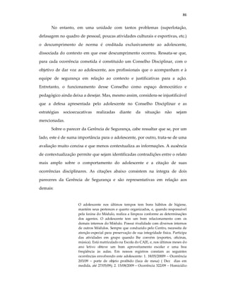 86
No entanto, em uma unidade com tantos problemas (superlotação,
defasagem no quadro de pessoal, poucas atividades culturais e esportivas, etc.)
o descumprimento de norma é creditada exclusivamente ao adolescente,
dissociada do contexto em que esse descumprimento ocorreu. Ressata-se que,
para cada ocorrência cometida é constituido um Conselho Disciplinar, com o
objetivo de dar voz ao adolescente, aos profissionais que o acompanham e à
equipe de segurança em relação ao contexto e justificativas para a ação.
Entretanto, o funcionamento desse Conselho como espaço democrático e
pedagógico ainda deixa a desejar. Mas, mesmo assim, considera-se injustificável
que a defesa apresentada pelo adolescente no Conselho Disciplinar e as
estratégias socioecucativas realizadas diante da situação não sejam
mencionadas.
Sobre o parecer da Gerência de Segurança, cabe ressaltar que se, por um
lado, este é de suma importância para o adolescente, por outro, trata-se de uma
avaliação muito concisa e que menos contextualiza as informações. A ausência
de contextualização permite que sejam identificadas contradições entre o relato
mais amplo sobre o comportamento do adolescente e a citação de suas
ocorrências disciplinares. As citações abaixo consistem na íntegra de dois
pareceres da Gerência de Segurança e são representativas em relação aos
demais:
O adolescente nos últimos tempos tem bons hábitos de higiene,
mantém seus pertences e quarto organizados, e, quando responsável
pela faxina do Módulo, realiza a limpeza conforme as determinações
dos agentes. O adolescente tem um bom relacionamento com os
demais internos do Módulo. Possui rivalidade com diversos internos
de outros Módulos. Sempre que conduzido pelo Centro, necessita de
atenção especial para preservação de sua integridade física. Participa
das atividades em grupo quando lhe convém (esportes, oficinas,
música). Está matriculado na Escola do CAJE, e, nos últimos meses do
ano letivo obteve um bom aproveitamento escolar e uma boa
freqüência às aulas. Em nossos registros constam as seguintes
ocorrências envolvendo este adolescente: 1. 18/05/20009 – Ocorrência
203/09 – porte de objeto proibido (faca de mesa) ( Dez dias em
medida, até 27/05/09); 2. 15/08/2009 – Ocorrência 322/09 – Homicídio
 