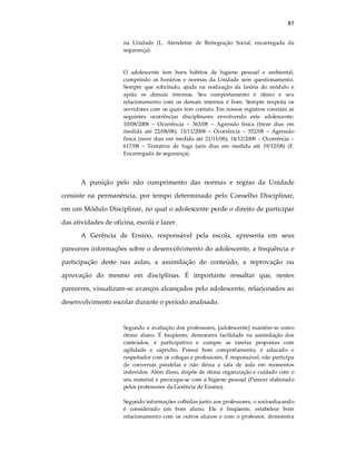 87
na Unidade (L. Atendente de Reitegração Social, encarregada da
segurança).
O adolescente tem bons hábitos de higiene pessoal e ambiental,
cumprindo os horários e normas da Unidade sem questionamento.
Sempre que solicitado, ajuda na realização da faxina do módulo e
apóia os demais internos. Seu comportamento é ótimo e seu
relacionamento com os demais internos é bom. Sempre respeita os
servidores com os quais tem contato. Em nossos registros constam as
seguintes ocorrências disciplinares envolvendo este adolescente:
10/08/2008 – Ocorrência – 363/08 – Agressão física (treze dias em
medida até 22/08/08); 13/11/2008 – Ocorrência – 552/08 – Agressão
física (nove dias em medida até 21/11/08); 14/12/2008 – Ocorrência –
617/08 – Tentativa de fuga (seis dias em medida até 19/12/08) (F.
Encarregada de segurança).
A punição pelo não cumprimento das normas e regras da Unidade
consiste na permanência, por tempo determinado pelo Conselho Disciplinar,
em um Módulo Disciplinar, no qual o adolescente perde o direito de participar
das atividades de oficina, escola e lazer.
A Gerência de Ensino, responsável pela escola, apresenta em seus
pareceres informações sobre o desenvolvimento do adolescente, a frequência e
participação deste nas aulas, a assimilação de conteúdo, a reprovação ou
aprovação do mesmo em disciplinas. É importante ressaltar que, nestes
pareceres, visualizam-se avanços alcançados pelo adolescente, relacionados ao
desenvolvimento escolar durante o período analisado.
Segundo a avaliação dos professores, [adolescente] mantém-se como
ótimo aluno. É freqüente, demonstra facilidade na assimilação dos
conteúdos, é participativo e cumpre as tarefas propostas com
agilidade e capricho. Possui bom comportamento, é educado e
respeitador com os colegas e professores. É responsável, não participa
de conversas paralelas e não deixa a sala de aula em momentos
indevidos. Além disso, dispõe de ótima organização e cuidado com o
seu material e preocupa-se com a higiene pessoal (Parecer elaborado
pelos professores da Gerência de Ensino).
Segundo informações colhidas junto aos professores, o socioeducando
é considerado um bom aluno. Ele é freqüente, estabelece bom
relacionamento com os outros alunos e com o professor, demonstra
 