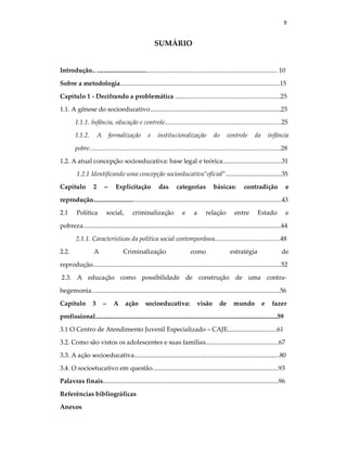 9
SUMÁRIO
Introdução.. ................................................................................................................. 10
Sobre a metodologia....................................................................................................15
Capítulo 1 - Decifrando a problemática ..................................................................25
1.1. A gênese do socioeducativo..................................................................................25
1.1.1. Infância, educação e controle.........................................................................25
1.1.2. A formalização e institucionalização do controle da infância
pobre........................................................................................................................28
1.2. A atual concepção socioeducativa: base legal e teórica.....................................31
1.2.1 Identificando uma concepção socioeducativa”oficial”...................................35
Capítulo 2 – Explicitação das categorias básicas: contradição e
reprodução......................................................................................................................43
2.1 Política social, criminalização e a relação entre Estado e
pobreza............................................................................................................................44
2.1.1. Características da política social contemporânea.........................................48
2.2. A Criminalização como estratégia de
reprodução......................................................................................................................52
2.3. A educação como possibilidade de construção de uma contra-
hegemonia......................................................................................................................56
Capítulo 3 – A ação socioeducativa: visão de mundo e fazer
profissional..................................................................................................................59
3.1 O Centro de Atendimento Juvenil Especializado – CAJE...............................61
3.2. Como são vistos os adolescentes e suas famílias..............................................67
3.3. A ação socioeducativa...........................................................................................80
3.4. O socioetucativo em questão...............................................................................93
Palavras finais..............................................................................................................96
Referências bibliográficas
Anexos
 
