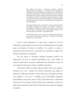 91
Nos últimos dois meses, o adolescente apresenta mudanças
comportamentais significativas. [...] demonstra boa capacidade de
adaptação às normas institucionais, procurando evitar envolvimento
em ocorrência disciplinar, inclusive discutindo isso com o grupo de
adolescentes de seu quarto; apresenta maior compromisso em relação
às atividades de ensino e das oficinas, buscando recuperar o atraso;
tem dado maior valor aos atendimentos técnicos e realizado reflexões
mais maduras sobre seu futuro e suas relações afetivas e familiares (D.
Assistente Social).
Realizamos reflexões sobre seu projeto de vida, buscando aprofundar
as condições necessárias para efetivar seus objetivos. O jovem se
disponibiliza ao trabalho, e, segundo sua tia paterna, o pai afirmou
que conseguirá um trabalho num supermercado próximo à sua
residência, após sua liberação ( R. Assistente Social).
Sabe distinguir sobre o certo e o errado e verbaliza opções por trilhar
seu percurso com escolhas voltadas para o trabalho e manutenção
própria (D. Assistente Social).
Como se pode depreender, no relato sobre o projeto de vida dos
adolescentes, a preocupação com a escola e com o trabalho aparecem em grande
parte dos Relatórios. O plano de trabalhar e de concluir os estudos é
apresentado como sinal de que o adolescente tem assimilado os objetivos da
medida socioeducativa a ele aplicada.
Em que pesem as afirmações refletirem iniciativas positivas dos
adolescentes, tal como na situação sócio-familiar, não é feito menção ao
contexto social adverso no qual os adolescentes são estimulados a traçar seu
novo projeto de vida, tendo a escola e o trabalho como pilares.
Alba Zaluar (1994), ao analisar alguns projetos sociais que pregam a
educação para e pelo o trabalho traz reflexões importantes que podem ser
aplicadas à análise aqui realizada. A autora afirma que a concepção que baseia
esses projetos é a de que é “o trabalho que dá humanidade, dignidade,
personalidade, valor moral a pessoa” (Ibid, p. 188). Sendo assim, o adolescente
interno que, em sua maioria, cometeu delito contra o patrimônio, é visto como
aquele que transformou o ganho fácil em alternativa para escapar da obrigação
do trabalho.
 