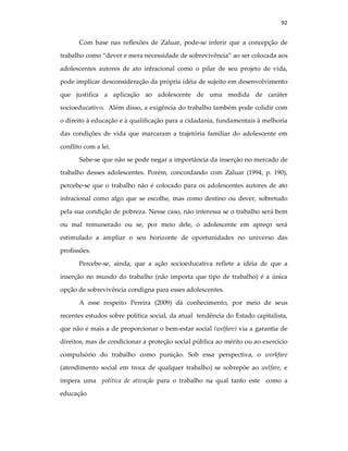 92
Com base nas reflexões de Zaluar, pode-se inferir que a concepção de
trabalho como “dever e mera necessidade de sobrevivência” ao ser colocada aos
adolescentes autores de ato infracional como o pilar de seu projeto de vida,
pode implicar desconsideração da própria idéia de sujeito em desenvolvimento
que justifica a aplicação ao adolescente de uma medida de caráter
socioeducativo. Além disso, a exigência do trabalho também pode colidir com
o direito à educação e à qualificação para a cidadania, fundamentais à melhoria
das condições de vida que marcaram a trajetória familiar do adolescente em
conflito com a lei.
Sabe-se que não se pode negar a importância da inserção no mercado de
trabalho desses adolescentes. Porém, concordando com Zaluar (1994, p. 190),
percebe-se que o trabalho não é colocado para os adolescentes autores de ato
infracional como algo que se escolhe, mas como destino ou dever, sobretudo
pela sua condição de pobreza. Nesse caso, não interessa se o trabalho será bem
ou mal remunerado ou se, por meio dele, o adolescente em apreço será
estimulado a ampliar o seu horizonte de oportunidades no universo das
profissões.
Percebe-se, ainda, que a ação socioeducativa reflete a idéia de que a
inserção no mundo do trabalho (não importa que tipo de trabalho) é a única
opção de sobrevivência condigna para esses adolescentes.
A esse respeito Pereira (2009) dá conhecimento, por meio de seus
recentes estudos sobre política social, da atual tendência do Estado capitalista,
que não é mais a de proporcionar o bem-estar social (welfare) via a garantia de
direitos, mas de condicionar a proteção social pública ao mérito ou ao exercício
compulsório do trabalho como punição. Sob essa perspectiva, o workfare
(atendimento social em troca de qualquer trabalho) se sobrepõe ao welfare, e
impera uma política de ativação para o trabalho na qual tanto este como a
educação
 